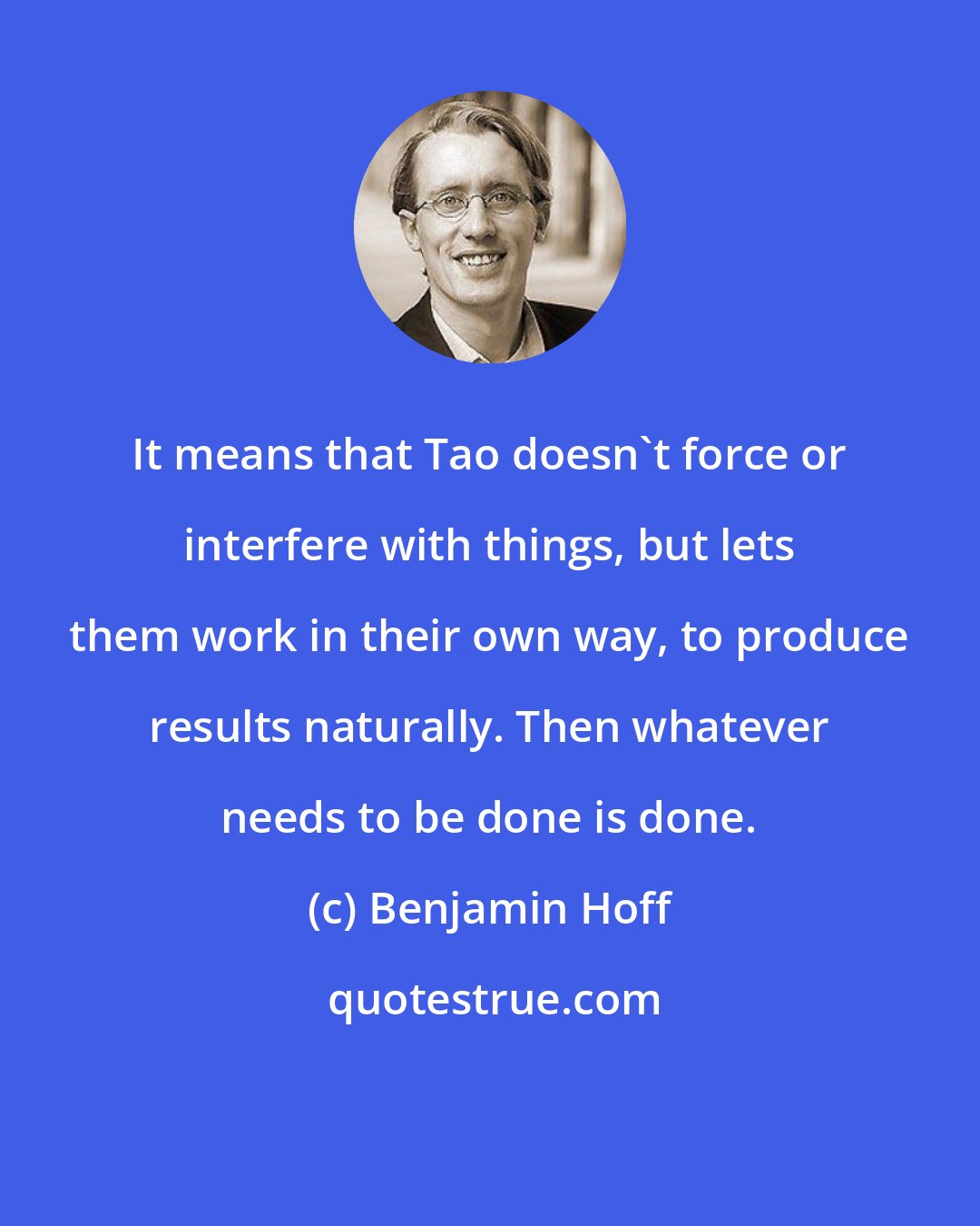 Benjamin Hoff: It means that Tao doesn't force or interfere with things, but lets them work in their own way, to produce results naturally. Then whatever needs to be done is done.