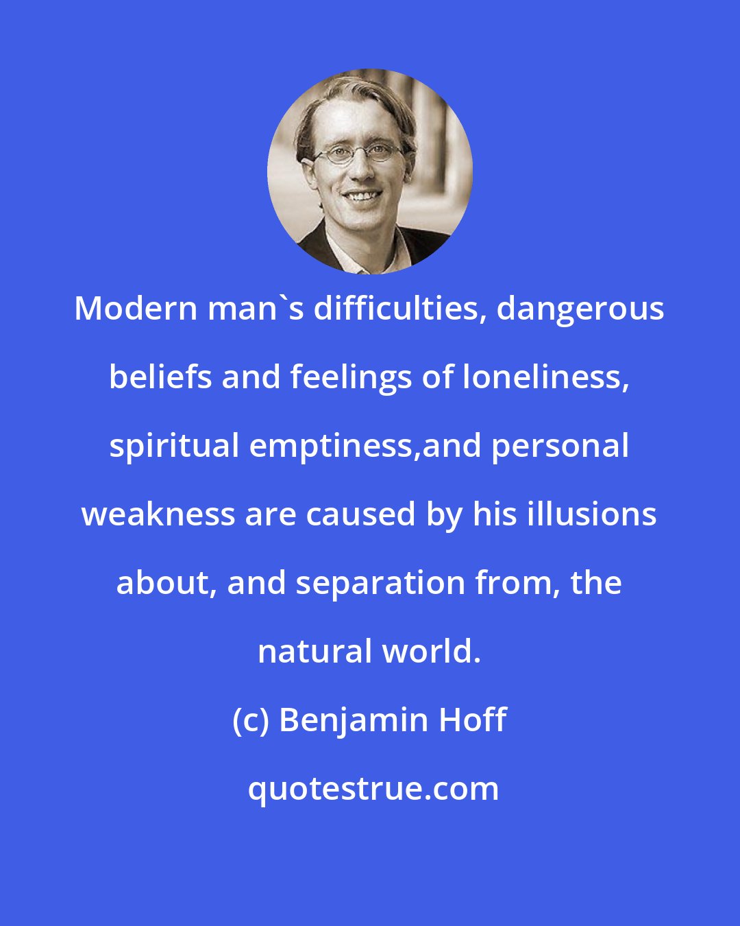 Benjamin Hoff: Modern man's difficulties, dangerous beliefs and feelings of loneliness, spiritual emptiness,and personal weakness are caused by his illusions about, and separation from, the natural world.