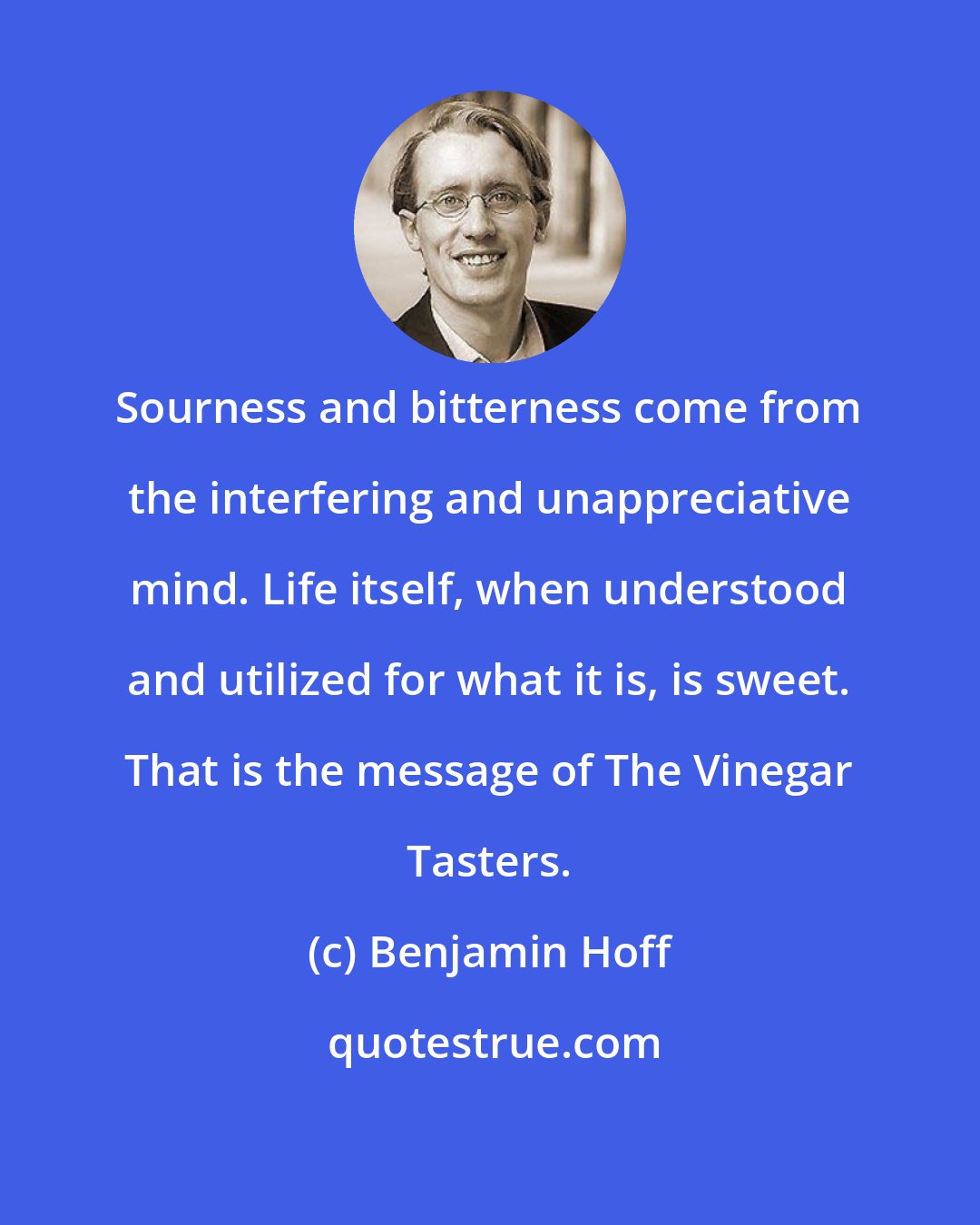 Benjamin Hoff: Sourness and bitterness come from the interfering and unappreciative mind. Life itself, when understood and utilized for what it is, is sweet. That is the message of The Vinegar Tasters.