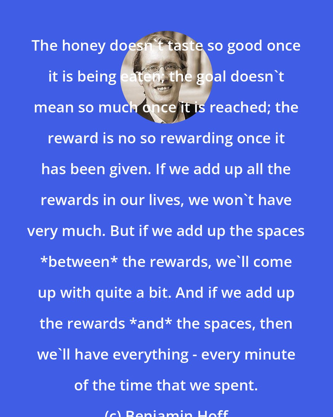 Benjamin Hoff: The honey doesn't taste so good once it is being eaten; the goal doesn't mean so much once it is reached; the reward is no so rewarding once it has been given. If we add up all the rewards in our lives, we won't have very much. But if we add up the spaces *between* the rewards, we'll come up with quite a bit. And if we add up the rewards *and* the spaces, then we'll have everything - every minute of the time that we spent.