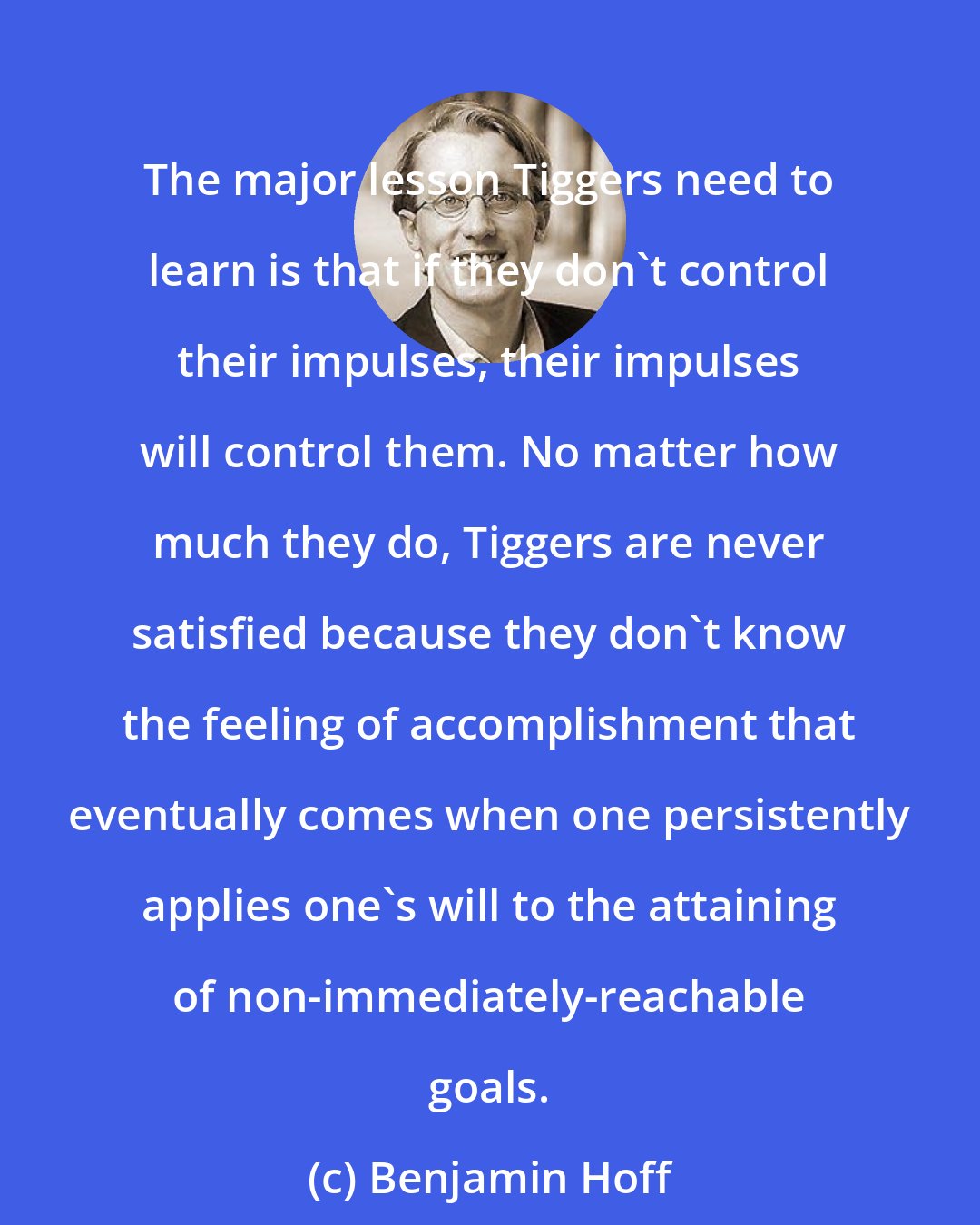 Benjamin Hoff: The major lesson Tiggers need to learn is that if they don't control their impulses, their impulses will control them. No matter how much they do, Tiggers are never satisfied because they don't know the feeling of accomplishment that eventually comes when one persistently applies one's will to the attaining of non-immediately-reachable goals.