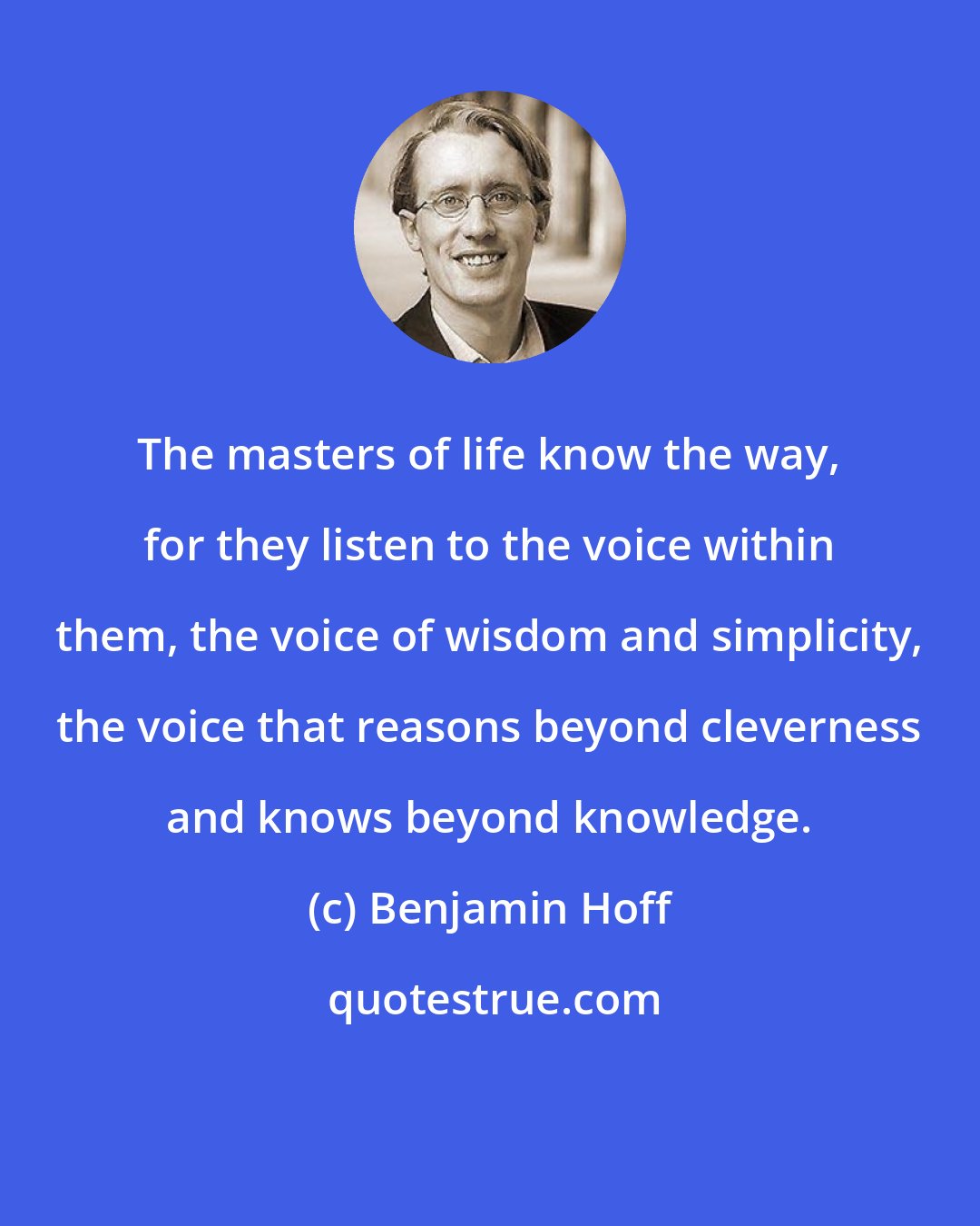 Benjamin Hoff: The masters of life know the way, for they listen to the voice within them, the voice of wisdom and simplicity, the voice that reasons beyond cleverness and knows beyond knowledge.