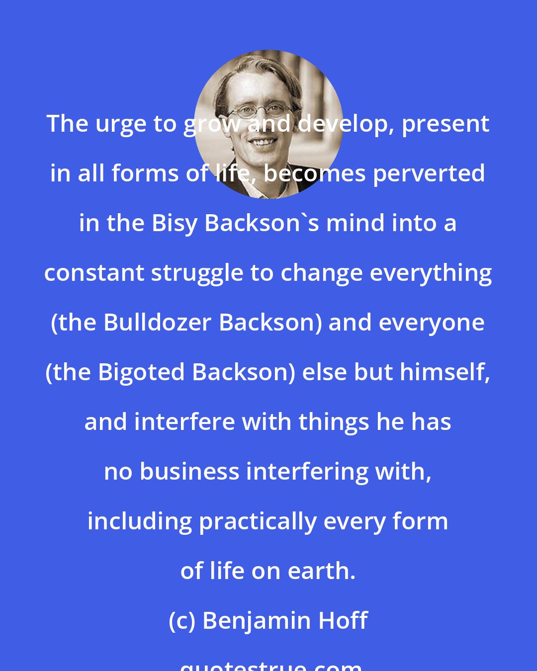 Benjamin Hoff: The urge to grow and develop, present in all forms of life, becomes perverted in the Bisy Backson's mind into a constant struggle to change everything (the Bulldozer Backson) and everyone (the Bigoted Backson) else but himself, and interfere with things he has no business interfering with, including practically every form of life on earth.