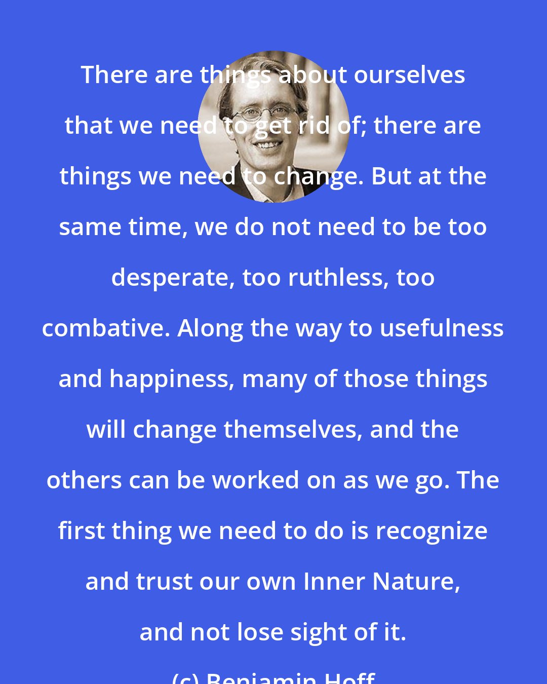 Benjamin Hoff: There are things about ourselves that we need to get rid of; there are things we need to change. But at the same time, we do not need to be too desperate, too ruthless, too combative. Along the way to usefulness and happiness, many of those things will change themselves, and the others can be worked on as we go. The first thing we need to do is recognize and trust our own Inner Nature, and not lose sight of it.