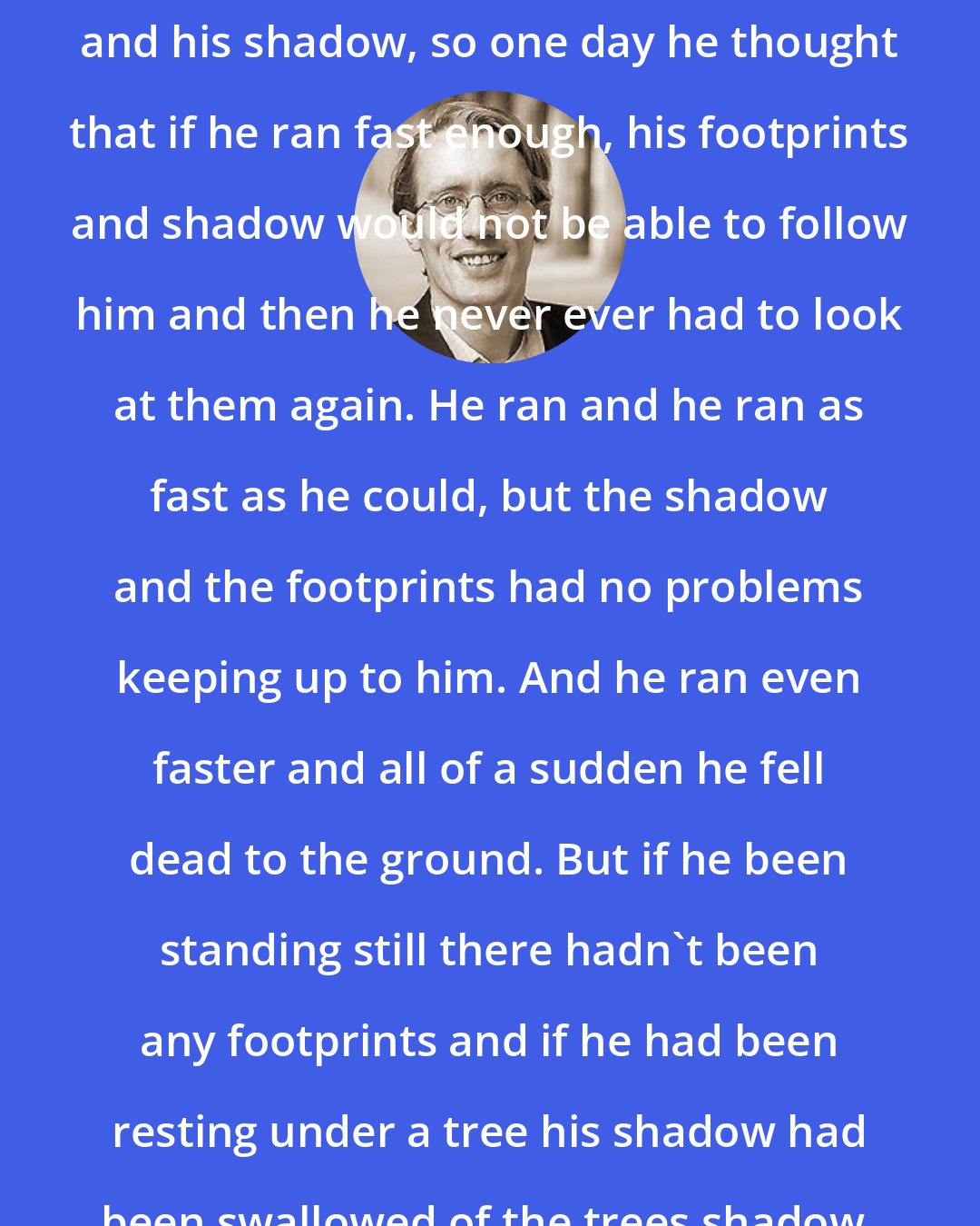 Benjamin Hoff: There was a man that hated his footprints and his shadow, so one day he thought that if he ran fast enough, his footprints and shadow would not be able to follow him and then he never ever had to look at them again. He ran and he ran as fast as he could, but the shadow and the footprints had no problems keeping up to him. And he ran even faster and all of a sudden he fell dead to the ground. But if he been standing still there hadn't been any footprints and if he had been resting under a tree his shadow had been swallowed of the trees shadow.