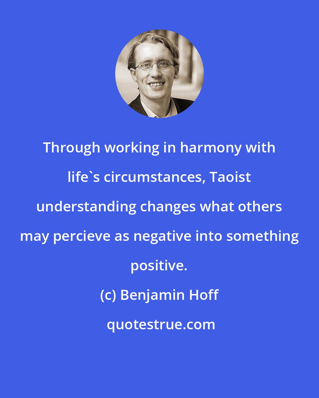 Benjamin Hoff: Through working in harmony with life's circumstances, Taoist understanding changes what others may percieve as negative into something positive.