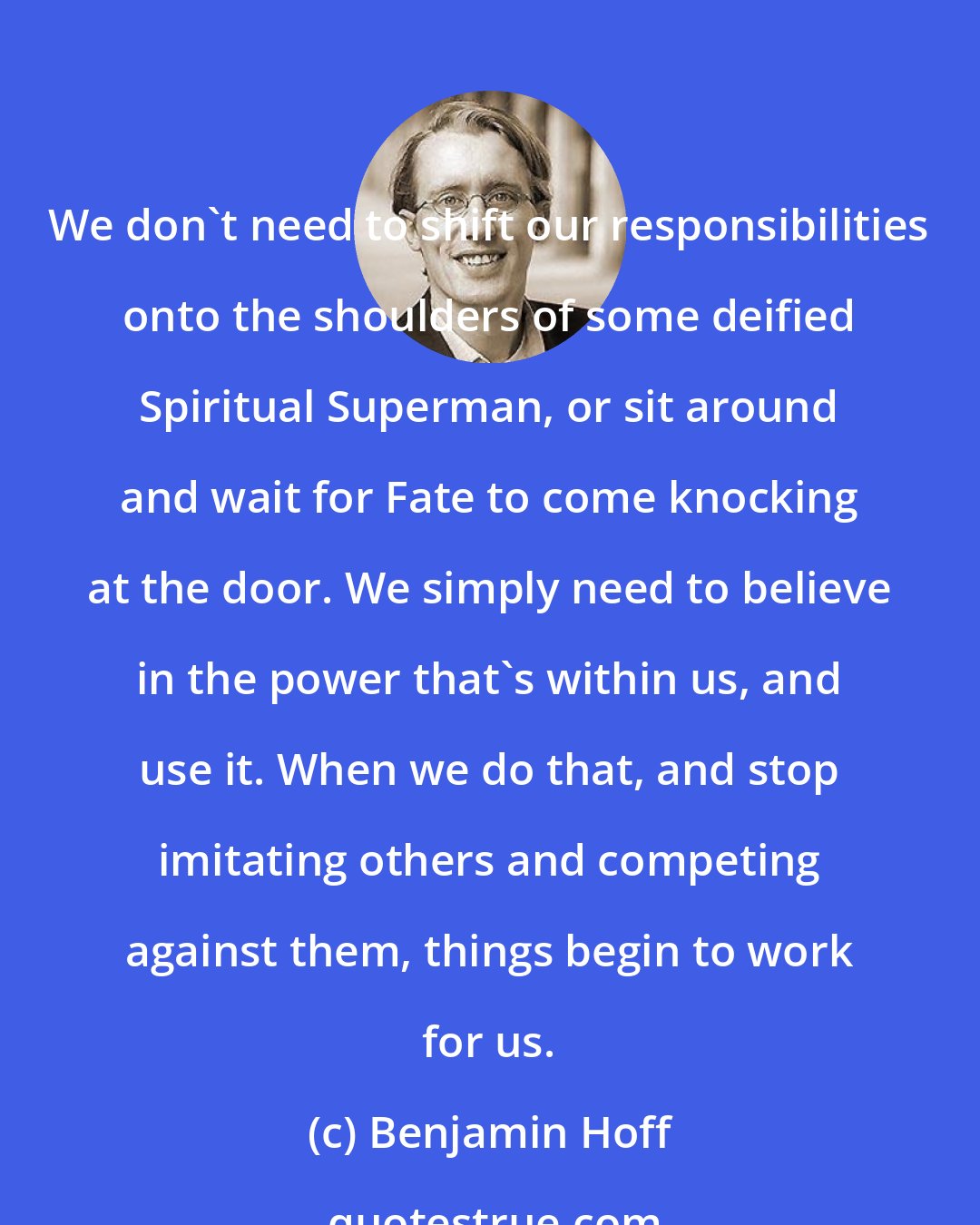 Benjamin Hoff: We don't need to shift our responsibilities onto the shoulders of some deified Spiritual Superman, or sit around and wait for Fate to come knocking at the door. We simply need to believe in the power that's within us, and use it. When we do that, and stop imitating others and competing against them, things begin to work for us.