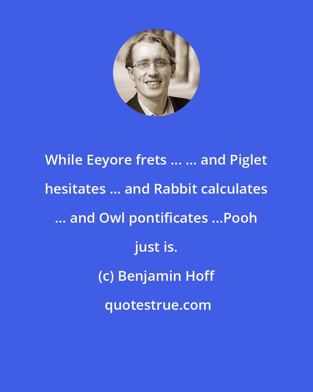 Benjamin Hoff: While Eeyore frets ... ... and Piglet hesitates ... and Rabbit calculates ... and Owl pontificates ...Pooh just is.