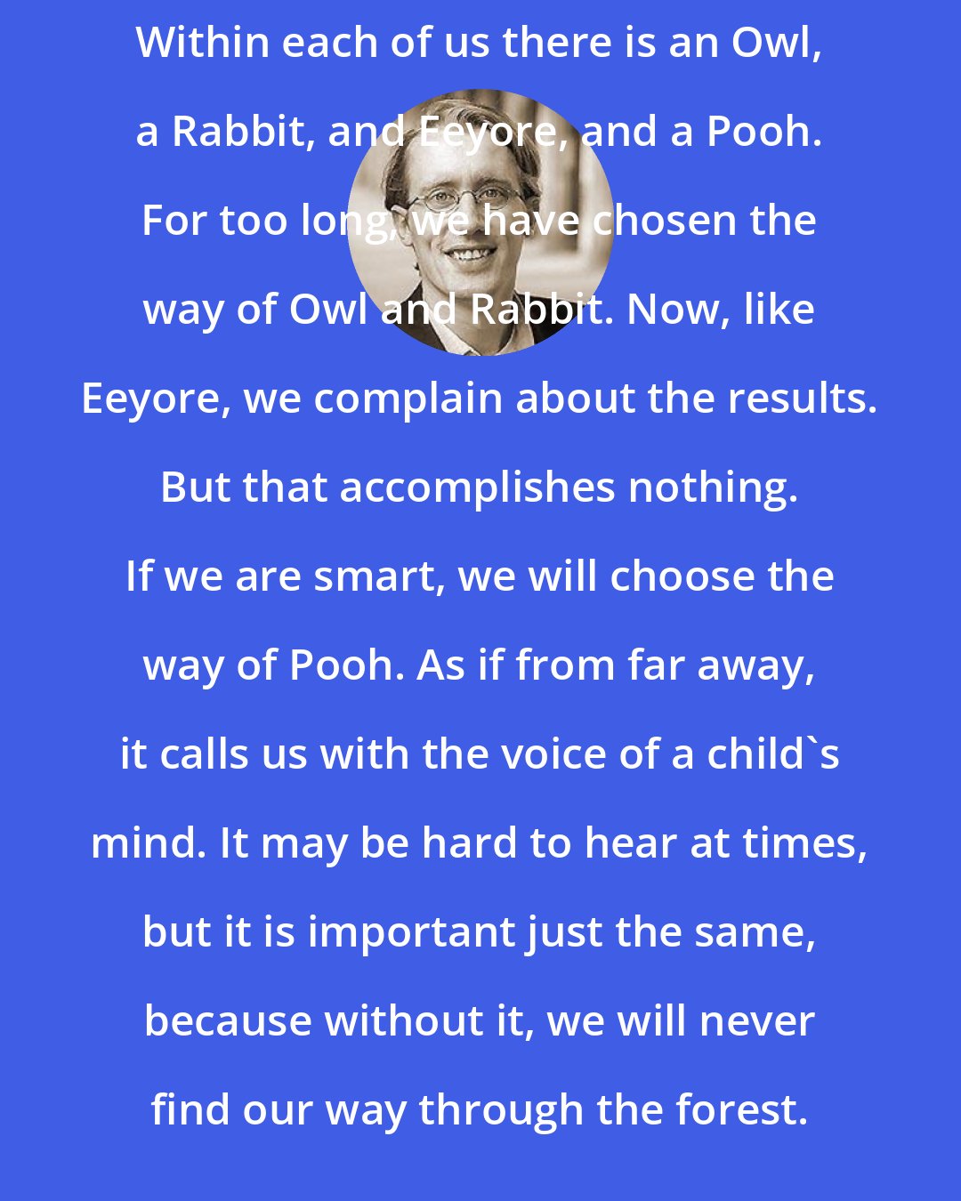 Benjamin Hoff: Within each of us there is an Owl, a Rabbit, and Eeyore, and a Pooh. For too long, we have chosen the way of Owl and Rabbit. Now, like Eeyore, we complain about the results. But that accomplishes nothing. If we are smart, we will choose the way of Pooh. As if from far away, it calls us with the voice of a child's mind. It may be hard to hear at times, but it is important just the same, because without it, we will never find our way through the forest.