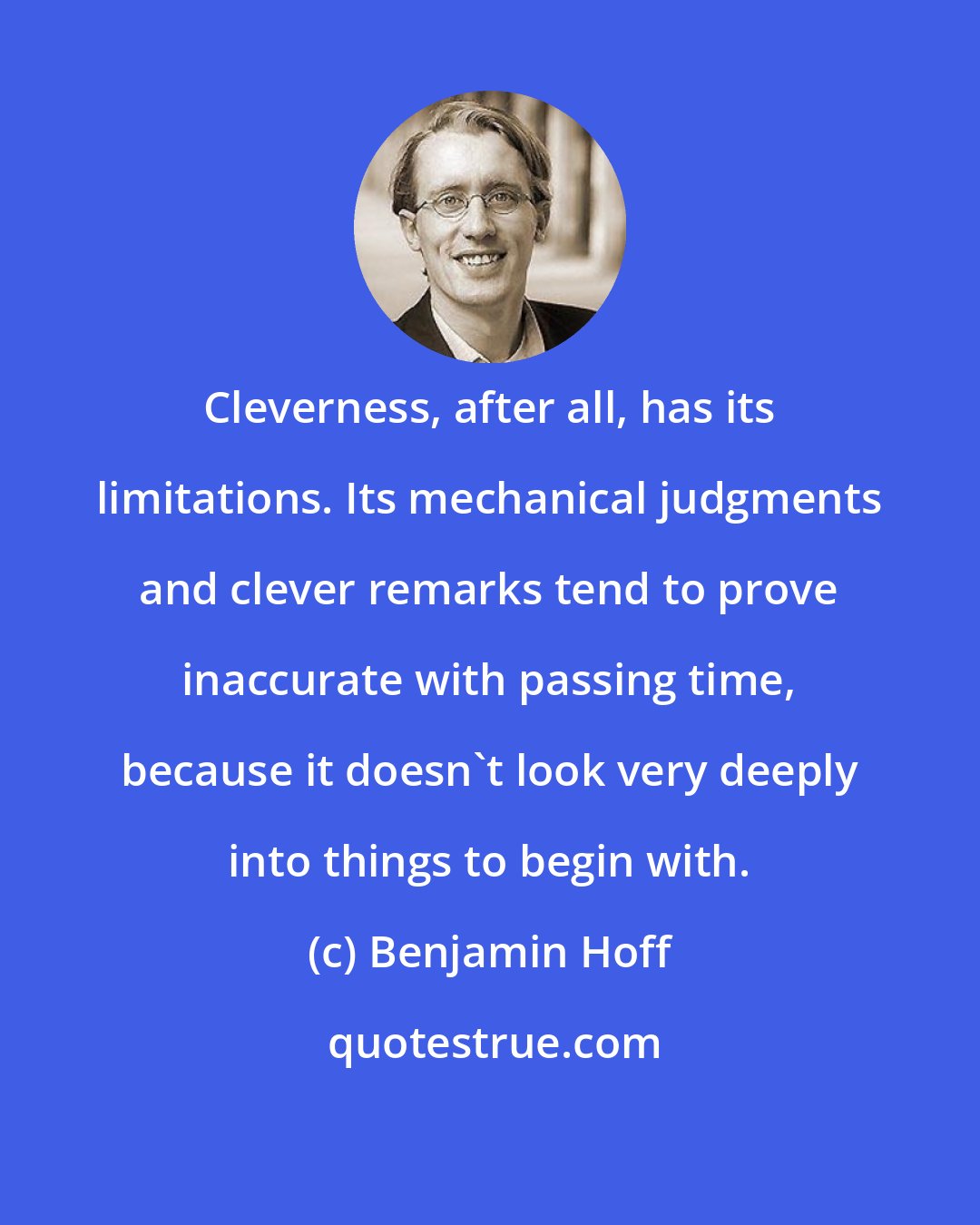 Benjamin Hoff: Cleverness, after all, has its limitations. Its mechanical judgments and clever remarks tend to prove inaccurate with passing time, because it doesn't look very deeply into things to begin with.