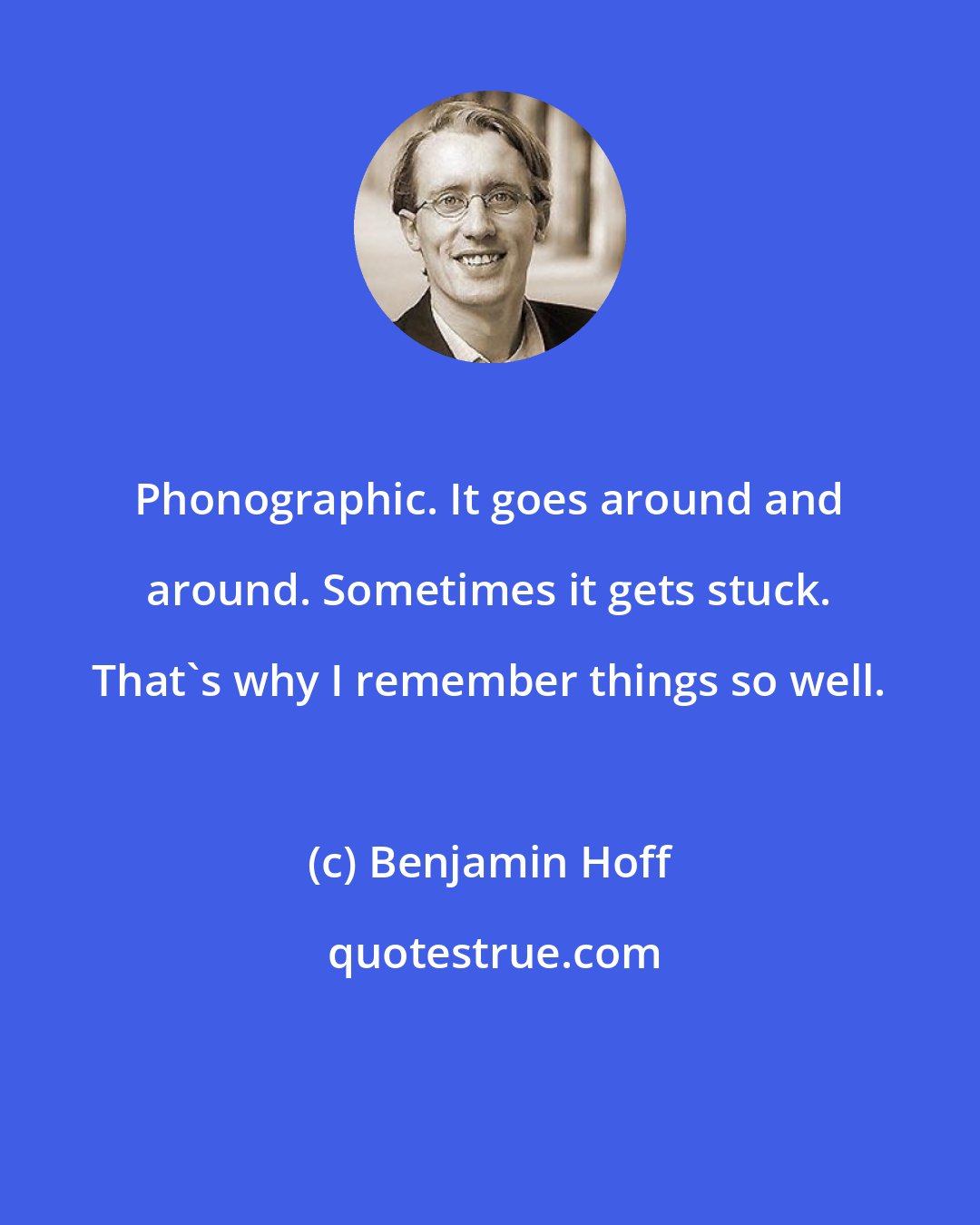 Benjamin Hoff: Phonographic. It goes around and around. Sometimes it gets stuck. That's why I remember things so well.