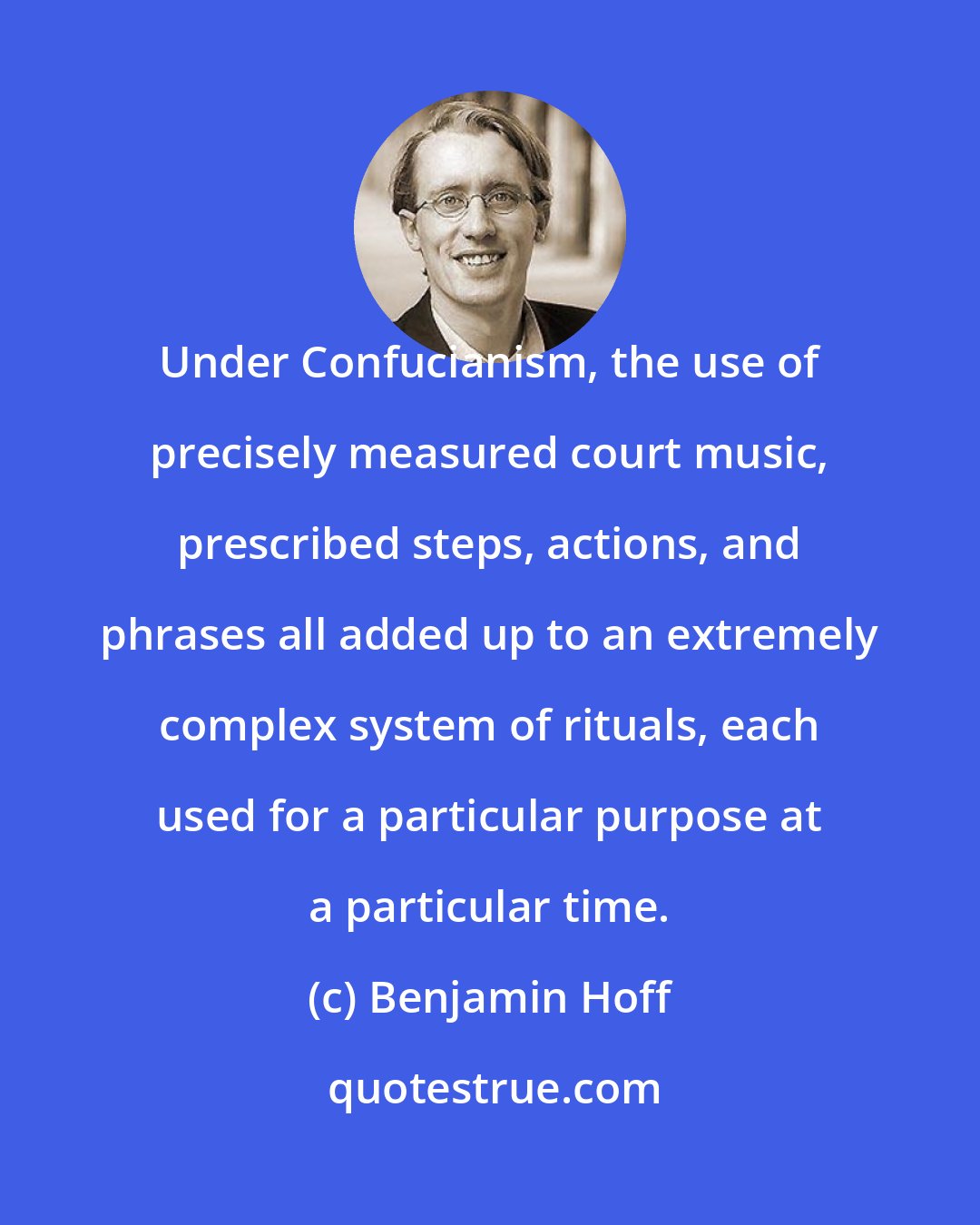 Benjamin Hoff: Under Confucianism, the use of precisely measured court music, prescribed steps, actions, and phrases all added up to an extremely complex system of rituals, each used for a particular purpose at a particular time.