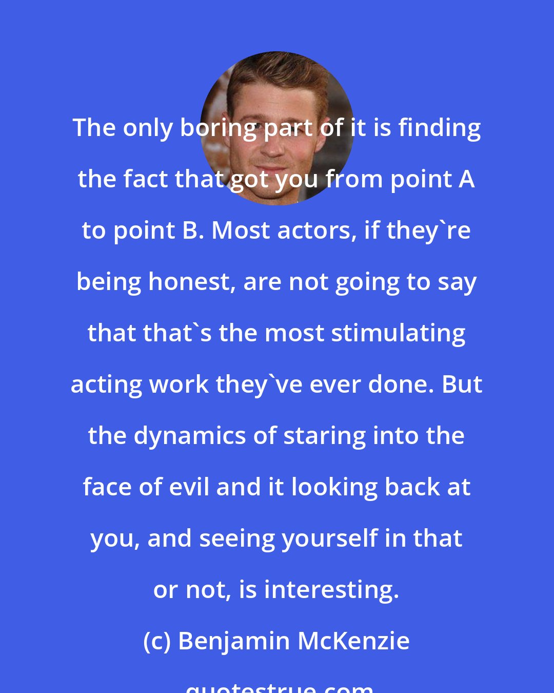 Benjamin McKenzie: The only boring part of it is finding the fact that got you from point A to point B. Most actors, if they're being honest, are not going to say that that's the most stimulating acting work they've ever done. But the dynamics of staring into the face of evil and it looking back at you, and seeing yourself in that or not, is interesting.