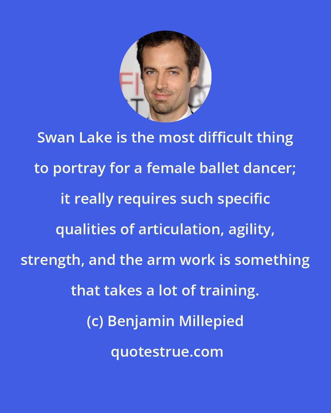 Benjamin Millepied: Swan Lake is the most difficult thing to portray for a female ballet dancer; it really requires such specific qualities of articulation, agility, strength, and the arm work is something that takes a lot of training.
