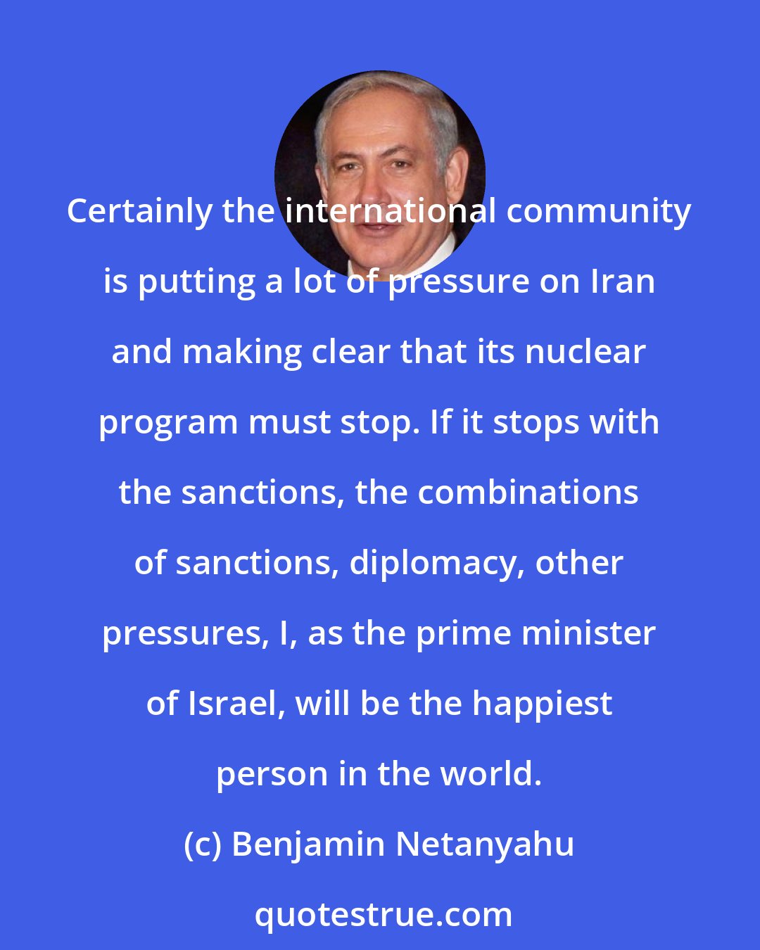 Benjamin Netanyahu: Certainly the international community is putting a lot of pressure on Iran and making clear that its nuclear program must stop. If it stops with the sanctions, the combinations of sanctions, diplomacy, other pressures, I, as the prime minister of Israel, will be the happiest person in the world.