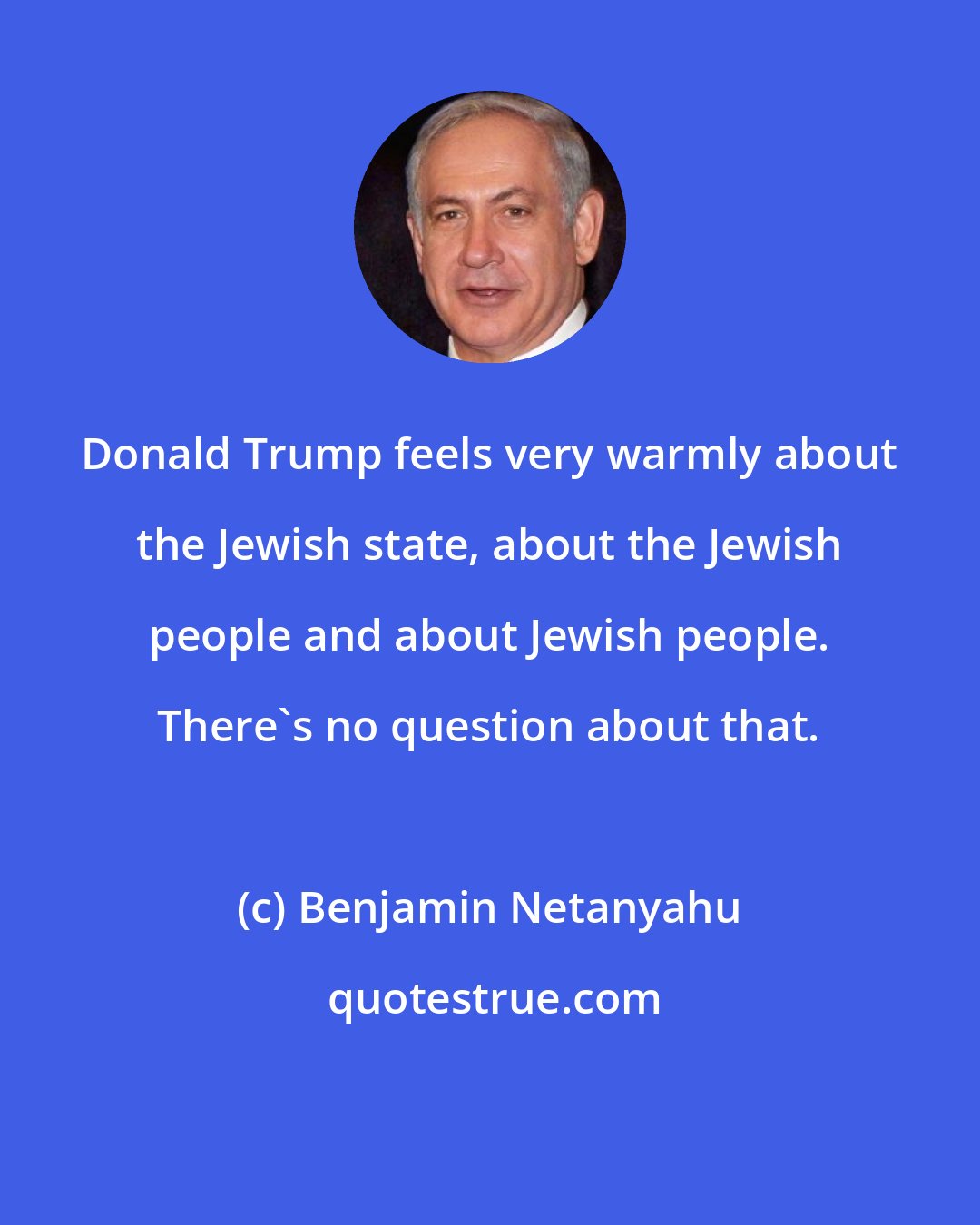 Benjamin Netanyahu: Donald Trump feels very warmly about the Jewish state, about the Jewish people and about Jewish people. There's no question about that.