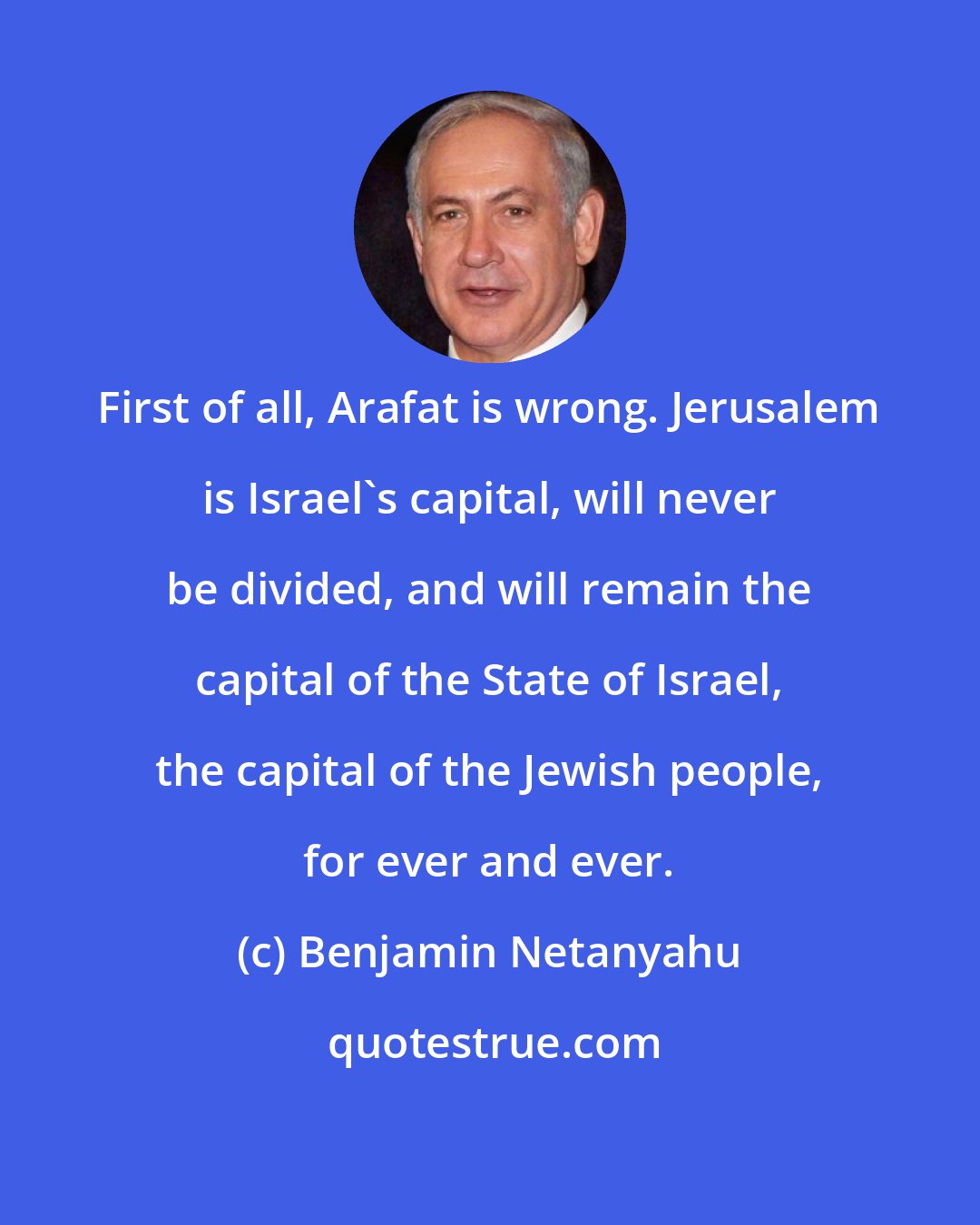 Benjamin Netanyahu: First of all, Arafat is wrong. Jerusalem is Israel's capital, will never be divided, and will remain the capital of the State of Israel, the capital of the Jewish people, for ever and ever.