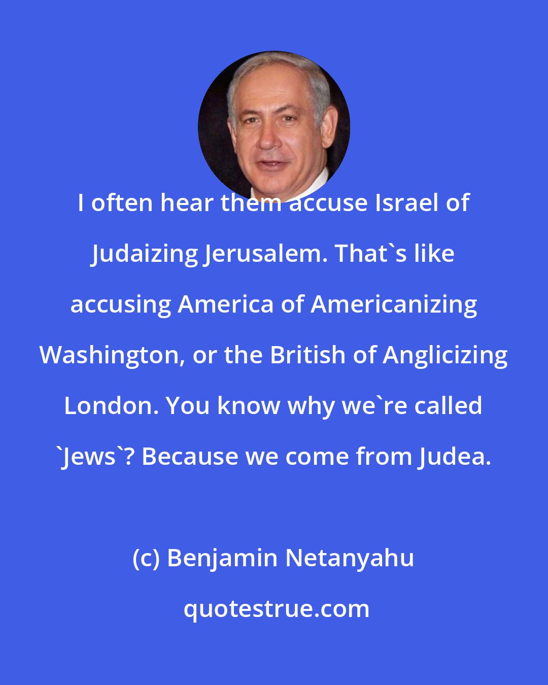 Benjamin Netanyahu: I often hear them accuse Israel of Judaizing Jerusalem. That's like accusing America of Americanizing Washington, or the British of Anglicizing London. You know why we're called 'Jews'? Because we come from Judea.