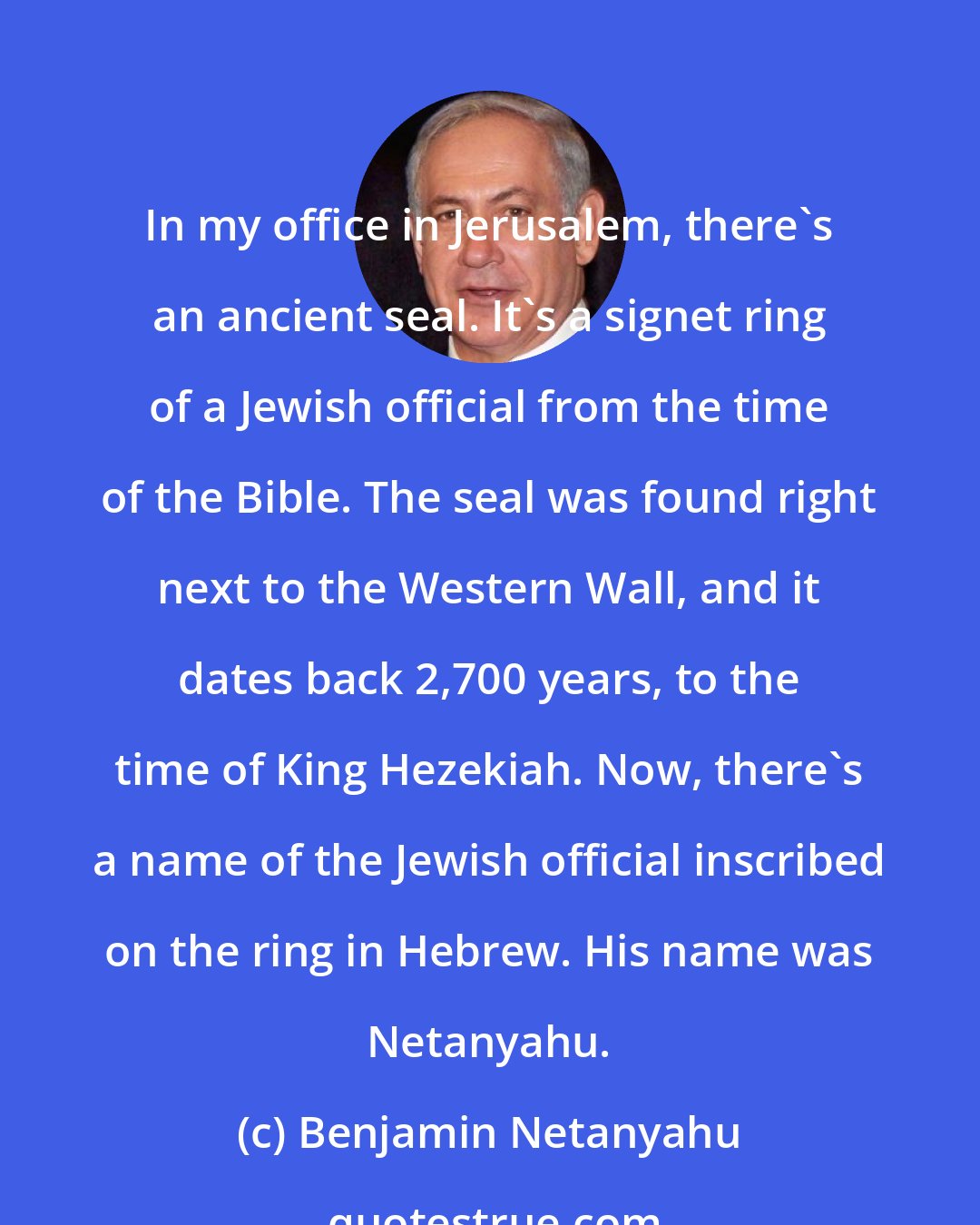 Benjamin Netanyahu: In my office in Jerusalem, there's an ancient seal. It's a signet ring of a Jewish official from the time of the Bible. The seal was found right next to the Western Wall, and it dates back 2,700 years, to the time of King Hezekiah. Now, there's a name of the Jewish official inscribed on the ring in Hebrew. His name was Netanyahu.