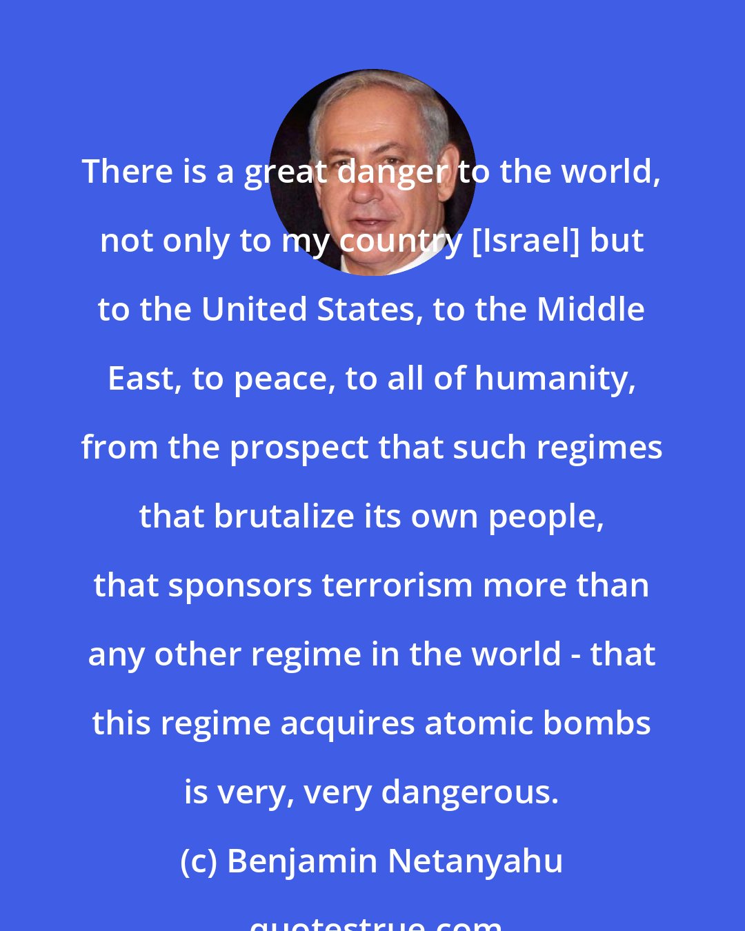 Benjamin Netanyahu: There is a great danger to the world, not only to my country [Israel] but to the United States, to the Middle East, to peace, to all of humanity, from the prospect that such regimes that brutalize its own people, that sponsors terrorism more than any other regime in the world - that this regime acquires atomic bombs is very, very dangerous.