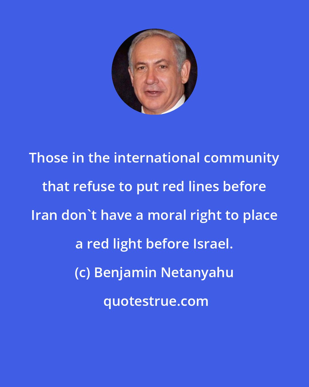 Benjamin Netanyahu: Those in the international community that refuse to put red lines before Iran don't have a moral right to place a red light before Israel.