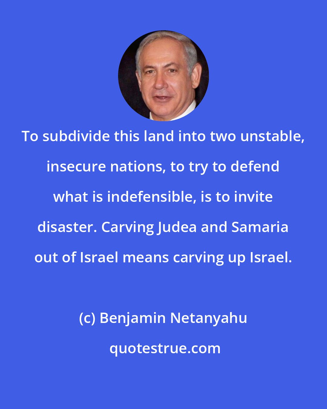 Benjamin Netanyahu: To subdivide this land into two unstable, insecure nations, to try to defend what is indefensible, is to invite disaster. Carving Judea and Samaria out of Israel means carving up Israel.