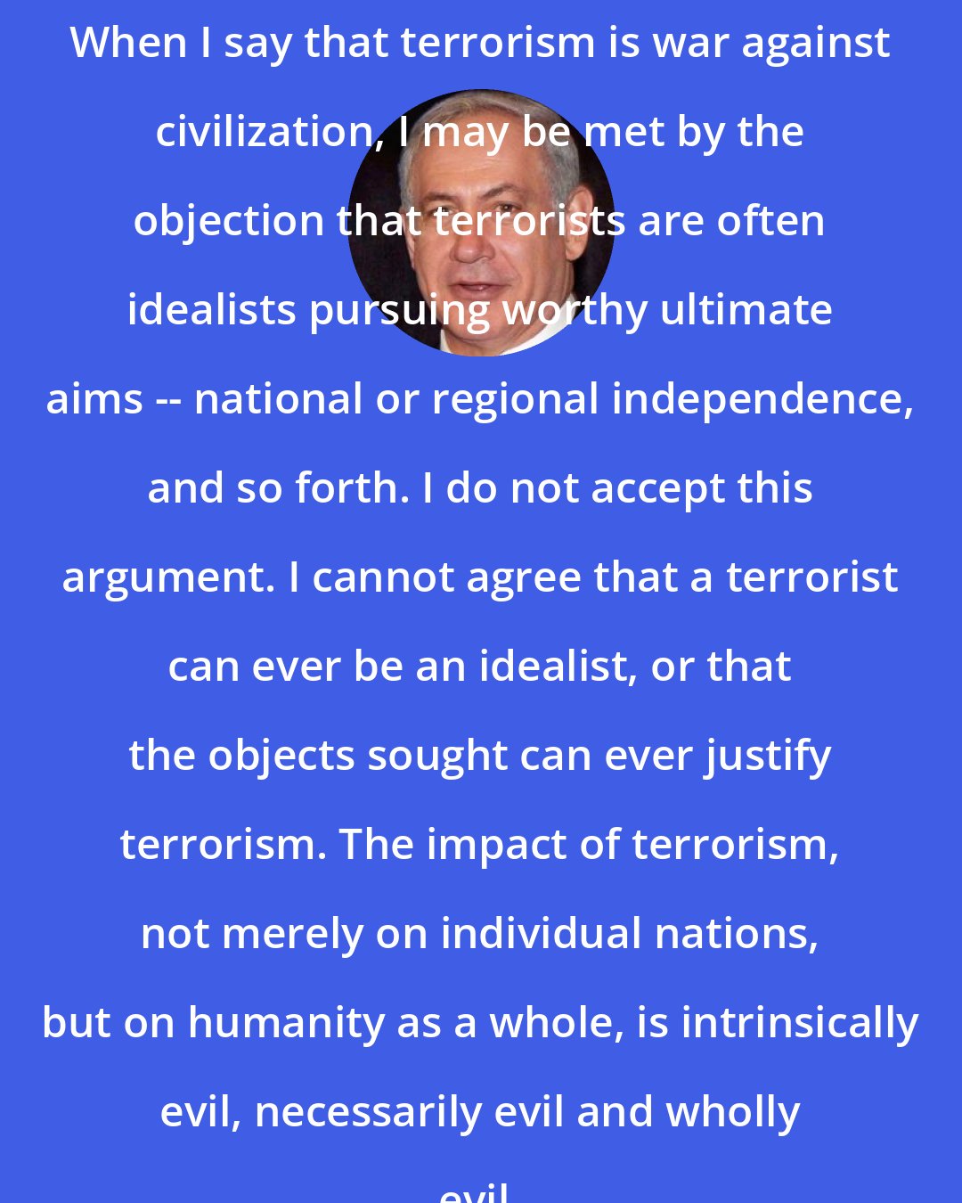 Benjamin Netanyahu: When I say that terrorism is war against civilization, I may be met by the objection that terrorists are often idealists pursuing worthy ultimate aims -- national or regional independence, and so forth. I do not accept this argument. I cannot agree that a terrorist can ever be an idealist, or that the objects sought can ever justify terrorism. The impact of terrorism, not merely on individual nations, but on humanity as a whole, is intrinsically evil, necessarily evil and wholly evil.