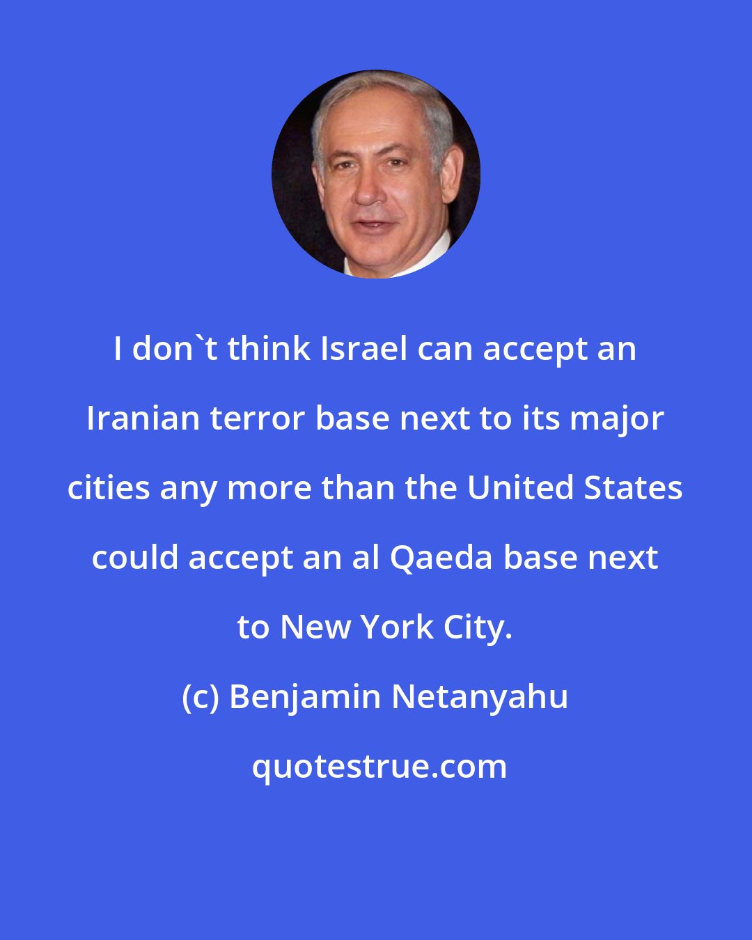 Benjamin Netanyahu: I don't think Israel can accept an Iranian terror base next to its major cities any more than the United States could accept an al Qaeda base next to New York City.