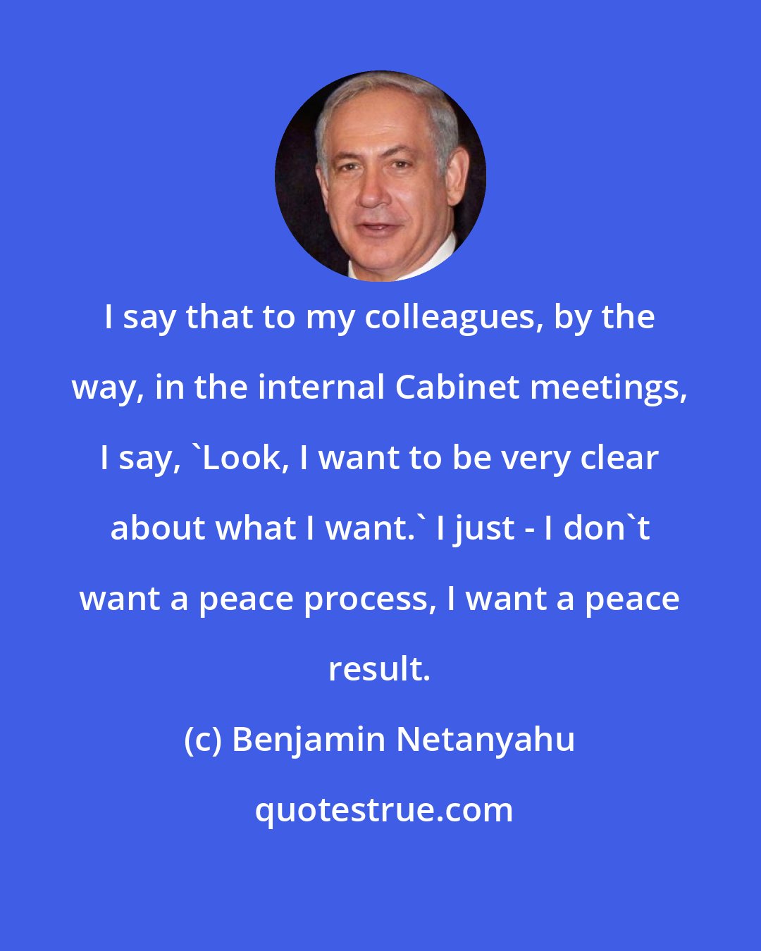 Benjamin Netanyahu: I say that to my colleagues, by the way, in the internal Cabinet meetings, I say, 'Look, I want to be very clear about what I want.' I just - I don't want a peace process, I want a peace result.