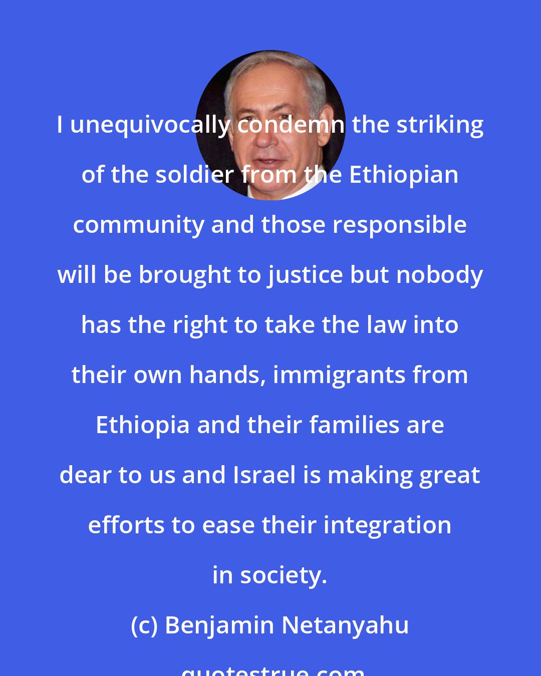 Benjamin Netanyahu: I unequivocally condemn the striking of the soldier from the Ethiopian community and those responsible will be brought to justice but nobody has the right to take the law into their own hands, immigrants from Ethiopia and their families are dear to us and Israel is making great efforts to ease their integration in society.