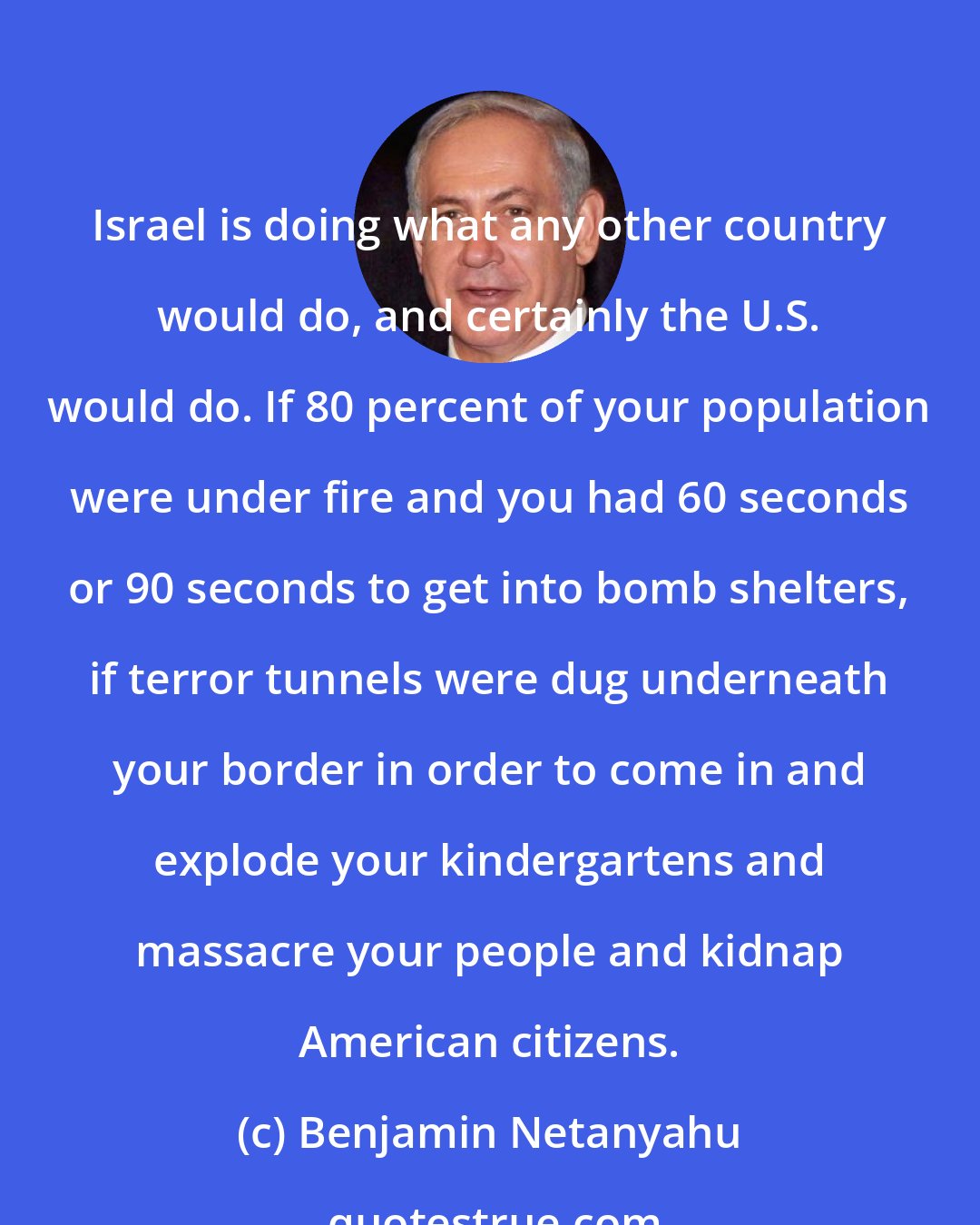 Benjamin Netanyahu: Israel is doing what any other country would do, and certainly the U.S. would do. If 80 percent of your population were under fire and you had 60 seconds or 90 seconds to get into bomb shelters, if terror tunnels were dug underneath your border in order to come in and explode your kindergartens and massacre your people and kidnap American citizens.