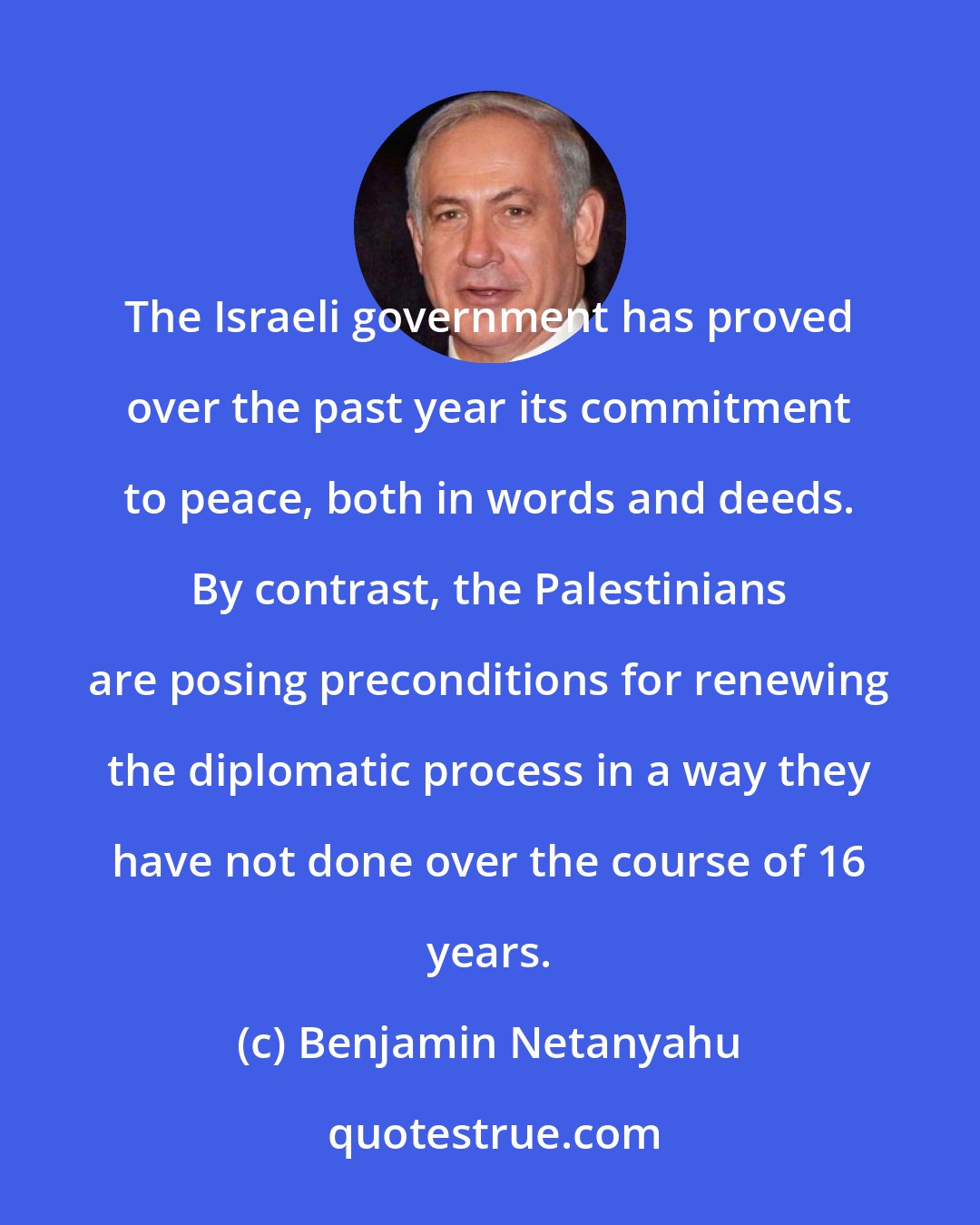 Benjamin Netanyahu: The Israeli government has proved over the past year its commitment to peace, both in words and deeds. By contrast, the Palestinians are posing preconditions for renewing the diplomatic process in a way they have not done over the course of 16 years.