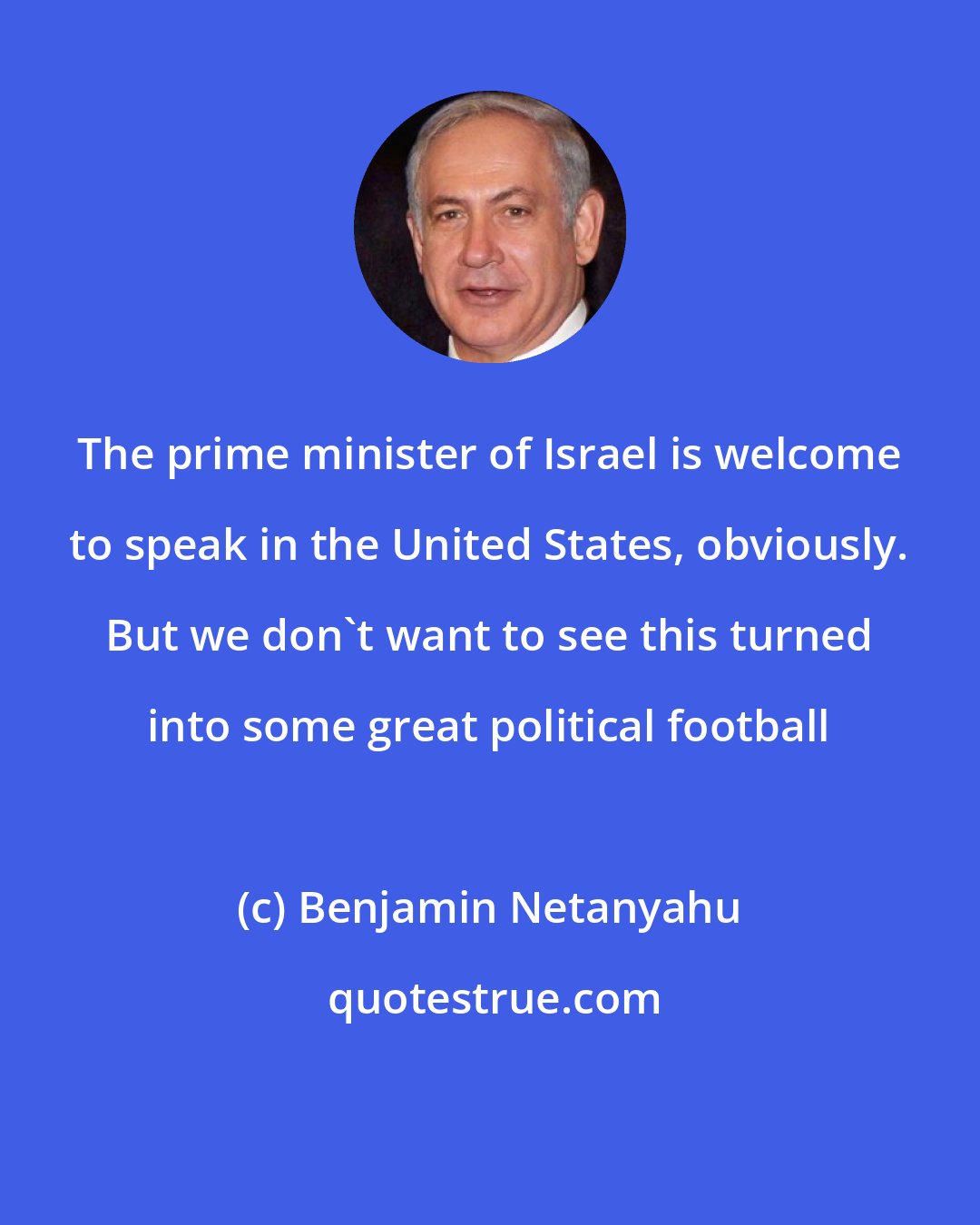 Benjamin Netanyahu: The prime minister of Israel is welcome to speak in the United States, obviously. But we don't want to see this turned into some great political football