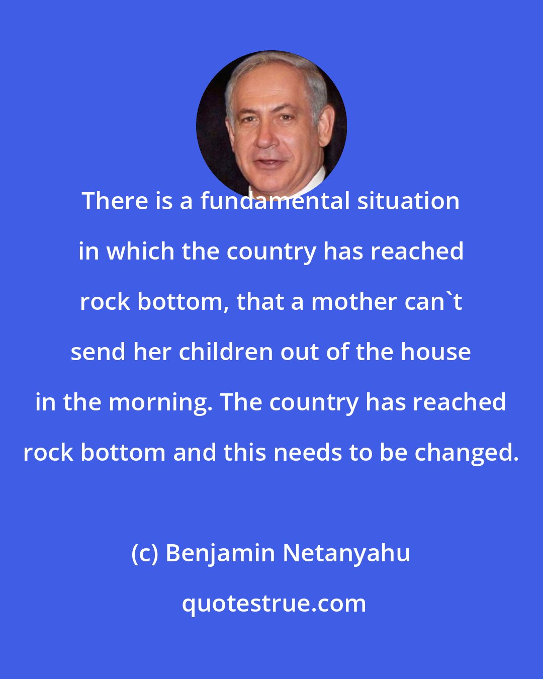 Benjamin Netanyahu: There is a fundamental situation in which the country has reached rock bottom, that a mother can't send her children out of the house in the morning. The country has reached rock bottom and this needs to be changed.