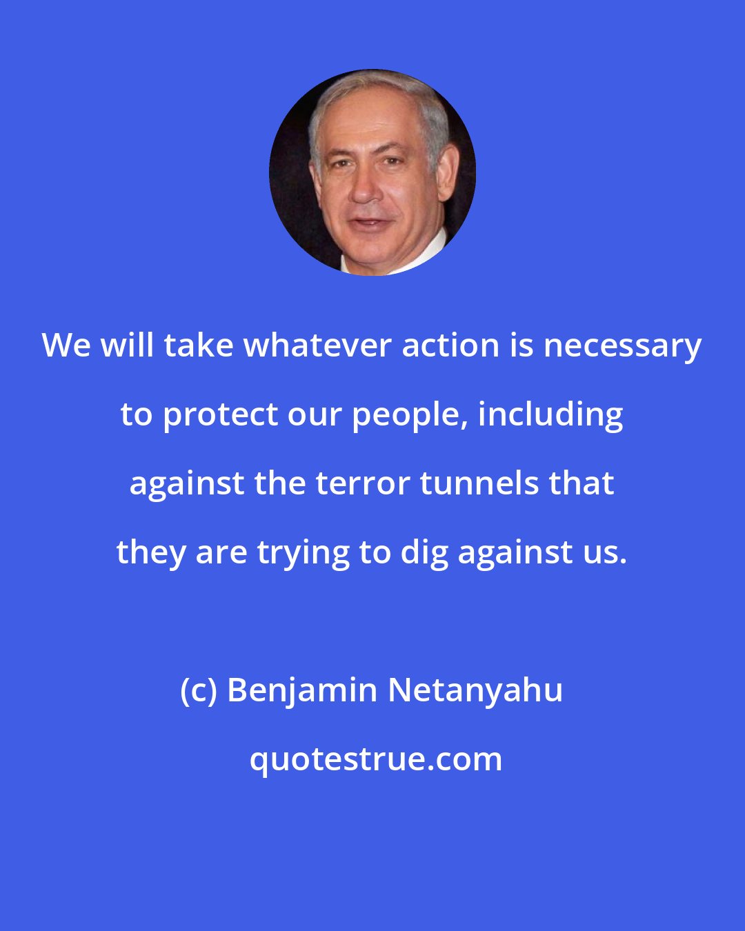 Benjamin Netanyahu: We will take whatever action is necessary to protect our people, including against the terror tunnels that they are trying to dig against us.