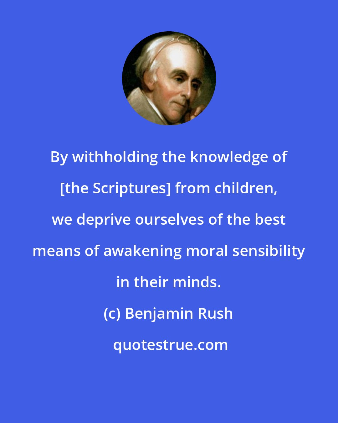 Benjamin Rush: By withholding the knowledge of [the Scriptures] from children, we deprive ourselves of the best means of awakening moral sensibility in their minds.