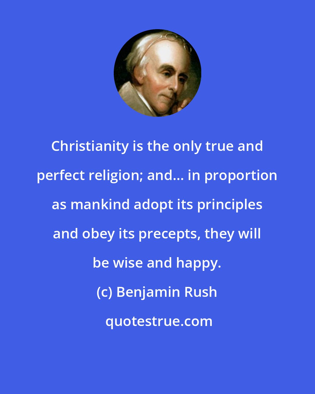 Benjamin Rush: Christianity is the only true and perfect religion; and... in proportion as mankind adopt its principles and obey its precepts, they will be wise and happy.