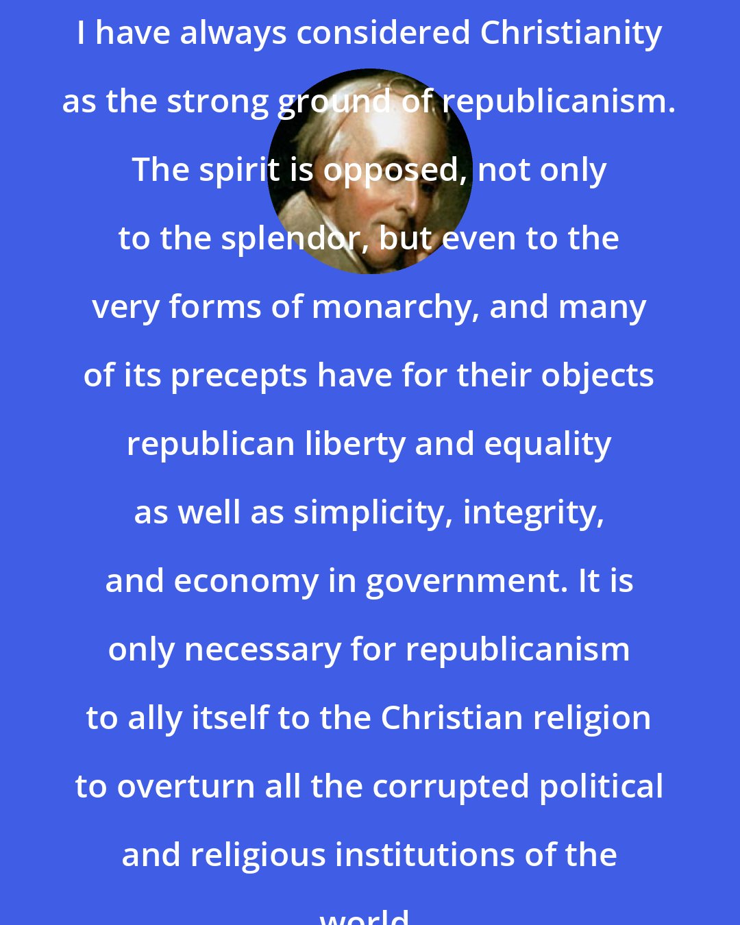 Benjamin Rush: I have always considered Christianity as the strong ground of republicanism. The spirit is opposed, not only to the splendor, but even to the very forms of monarchy, and many of its precepts have for their objects republican liberty and equality as well as simplicity, integrity, and economy in government. It is only necessary for republicanism to ally itself to the Christian religion to overturn all the corrupted political and religious institutions of the world.