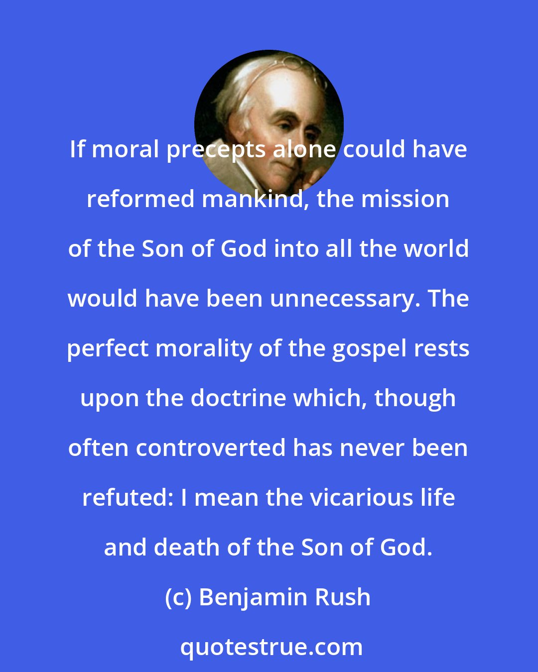 Benjamin Rush: If moral precepts alone could have reformed mankind, the mission of the Son of God into all the world would have been unnecessary. The perfect morality of the gospel rests upon the doctrine which, though often controverted has never been refuted: I mean the vicarious life and death of the Son of God.