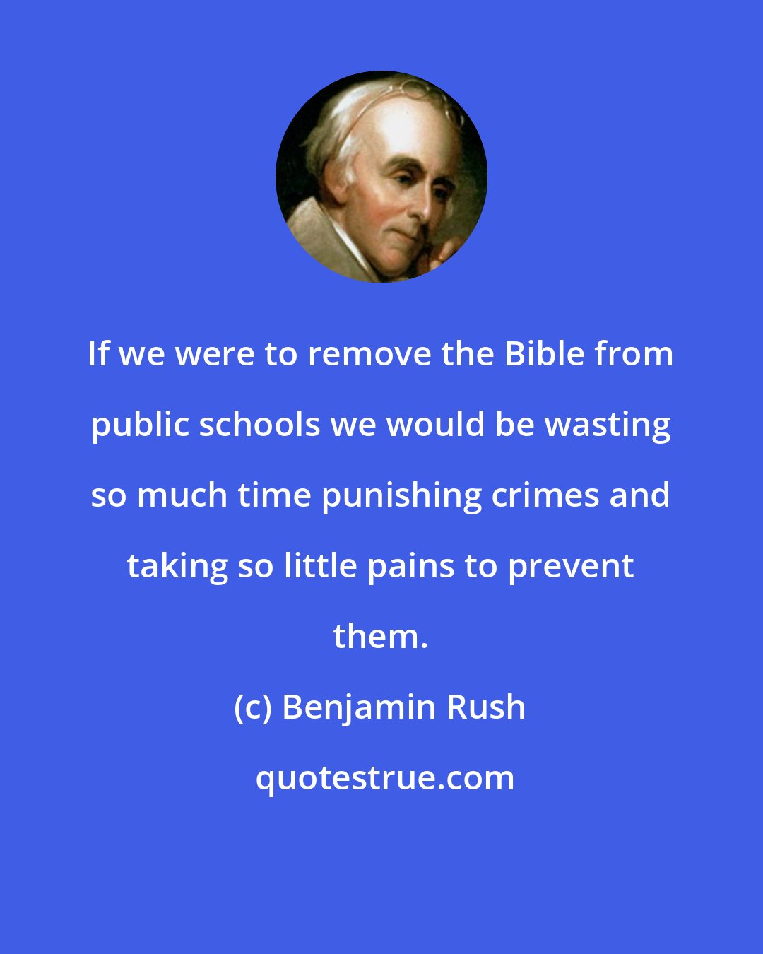 Benjamin Rush: If we were to remove the Bible from public schools we would be wasting so much time punishing crimes and taking so little pains to prevent them.