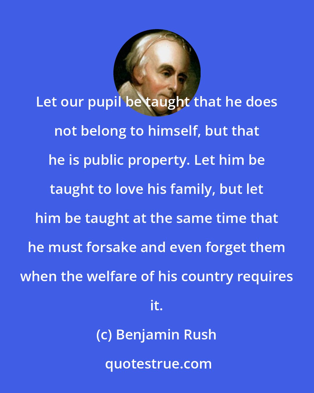 Benjamin Rush: Let our pupil be taught that he does not belong to himself, but that he is public property. Let him be taught to love his family, but let him be taught at the same time that he must forsake and even forget them when the welfare of his country requires it.