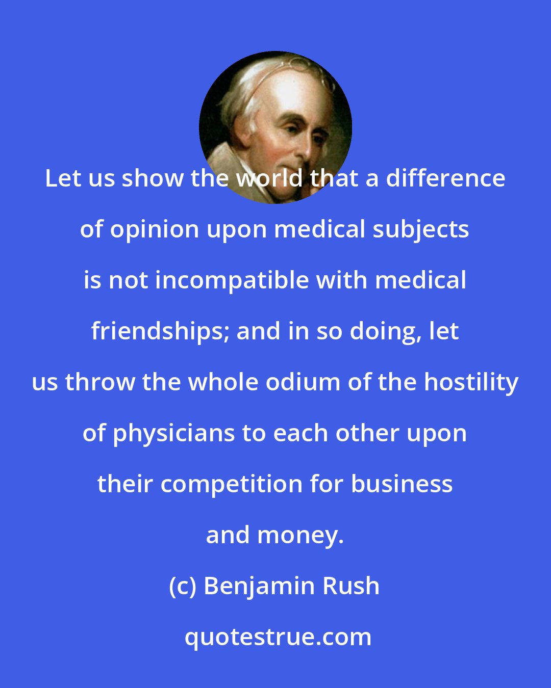 Benjamin Rush: Let us show the world that a difference of opinion upon medical subjects is not incompatible with medical friendships; and in so doing, let us throw the whole odium of the hostility of physicians to each other upon their competition for business and money.