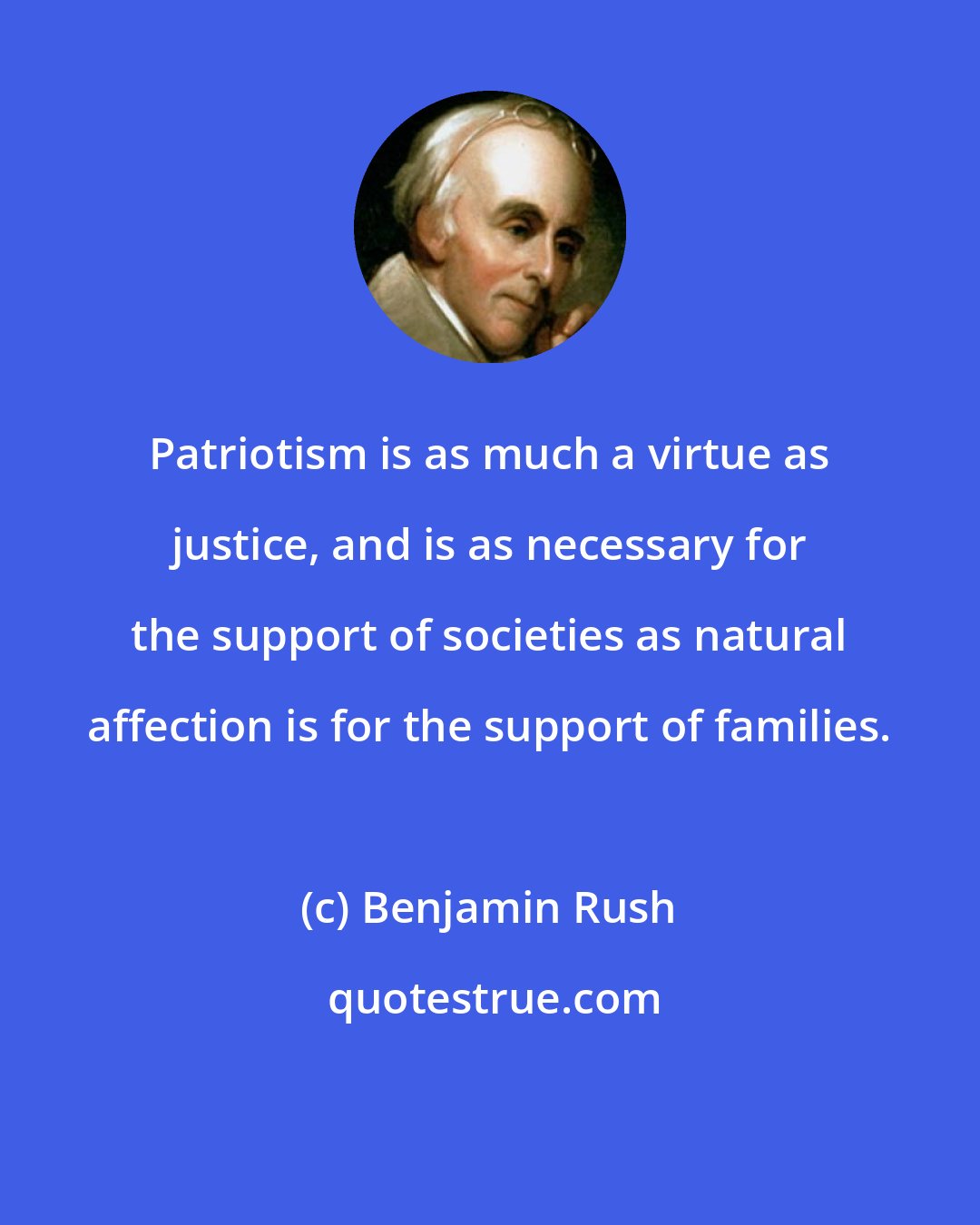 Benjamin Rush: Patriotism is as much a virtue as justice, and is as necessary for the support of societies as natural affection is for the support of families.