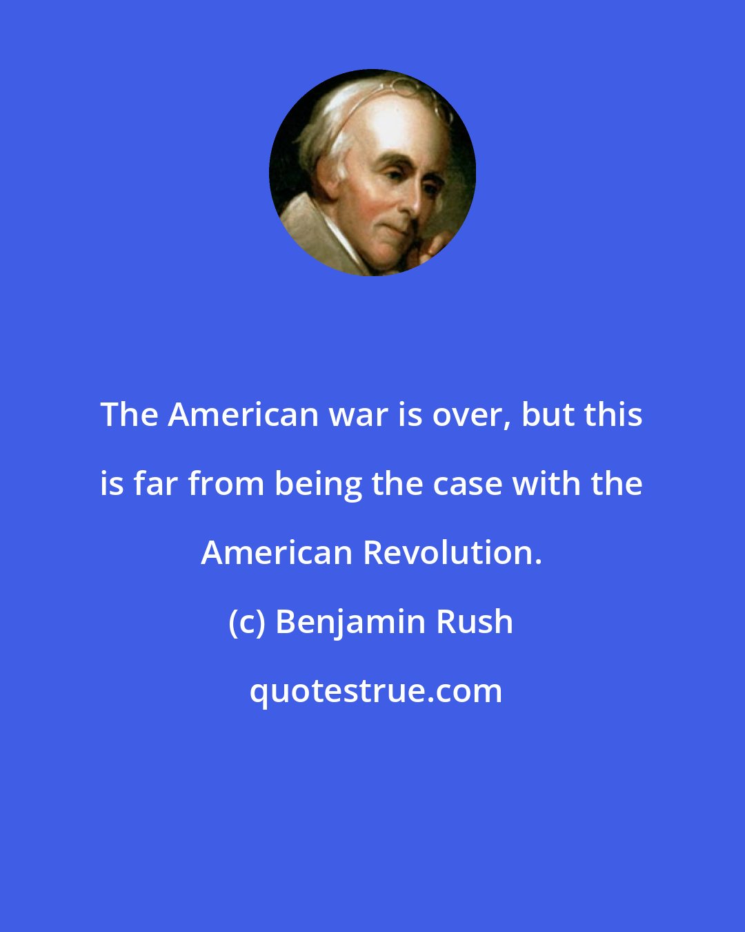 Benjamin Rush: The American war is over, but this is far from being the case with the American Revolution.