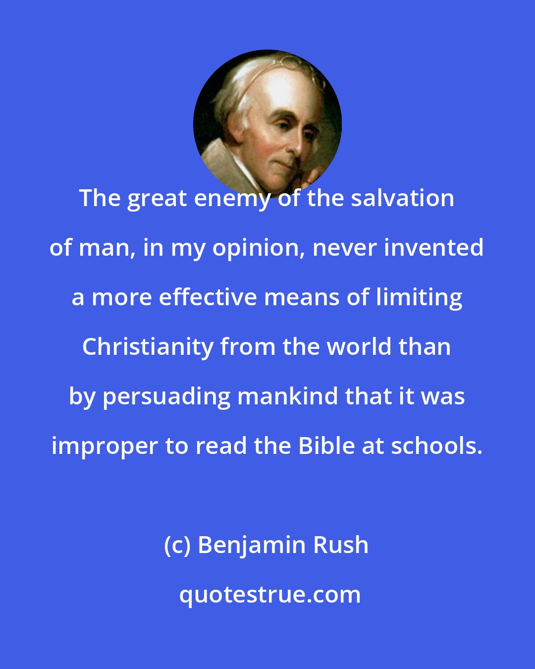 Benjamin Rush: The great enemy of the salvation of man, in my opinion, never invented a more effective means of limiting Christianity from the world than by persuading mankind that it was improper to read the Bible at schools.