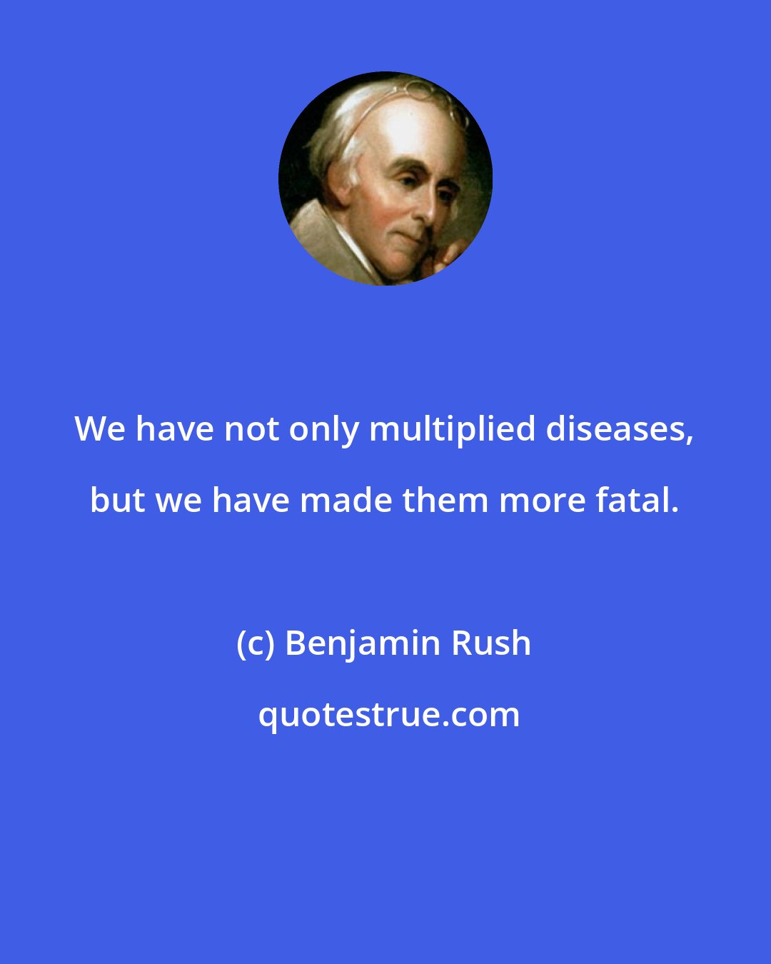 Benjamin Rush: We have not only multiplied diseases, but we have made them more fatal.