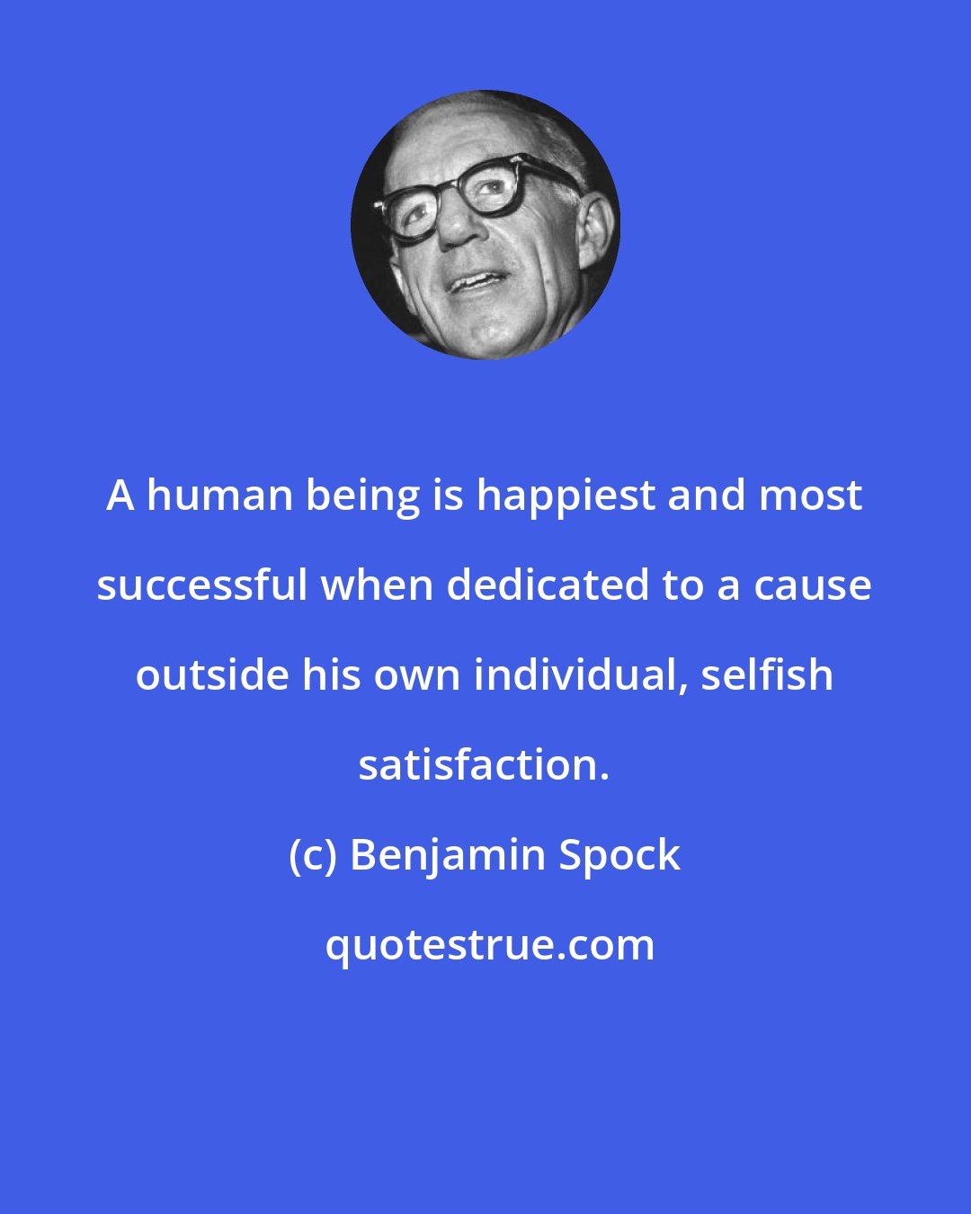 Benjamin Spock: A human being is happiest and most successful when dedicated to a cause outside his own individual, selfish satisfaction.