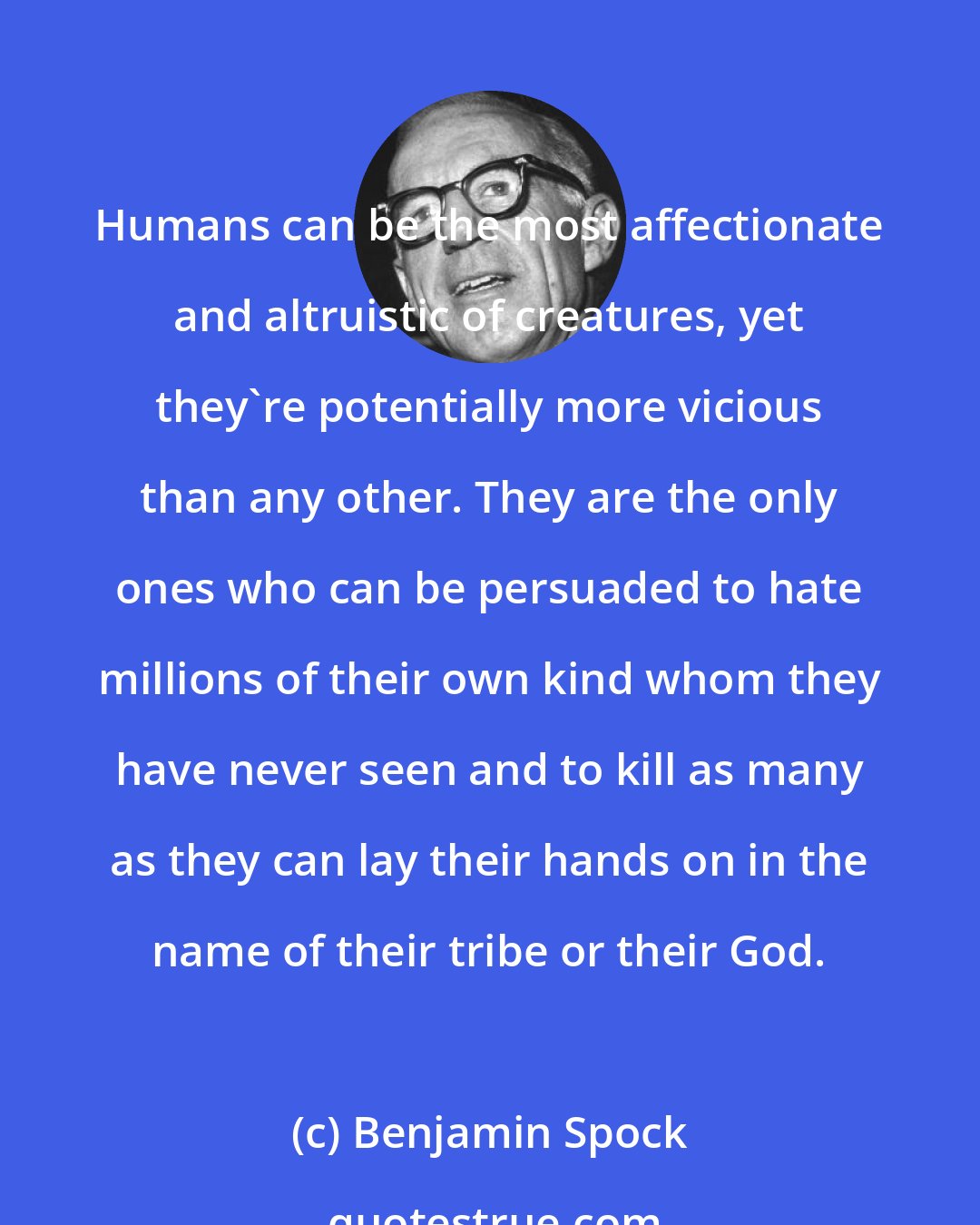 Benjamin Spock: Humans can be the most affectionate and altruistic of creatures, yet they're potentially more vicious than any other. They are the only ones who can be persuaded to hate millions of their own kind whom they have never seen and to kill as many as they can lay their hands on in the name of their tribe or their God.