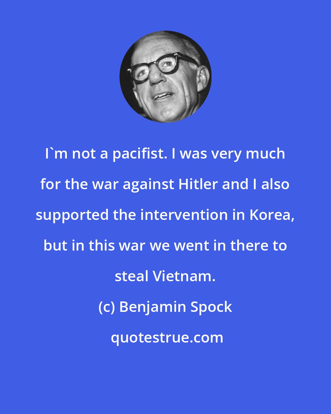 Benjamin Spock: I'm not a pacifist. I was very much for the war against Hitler and I also supported the intervention in Korea, but in this war we went in there to steal Vietnam.