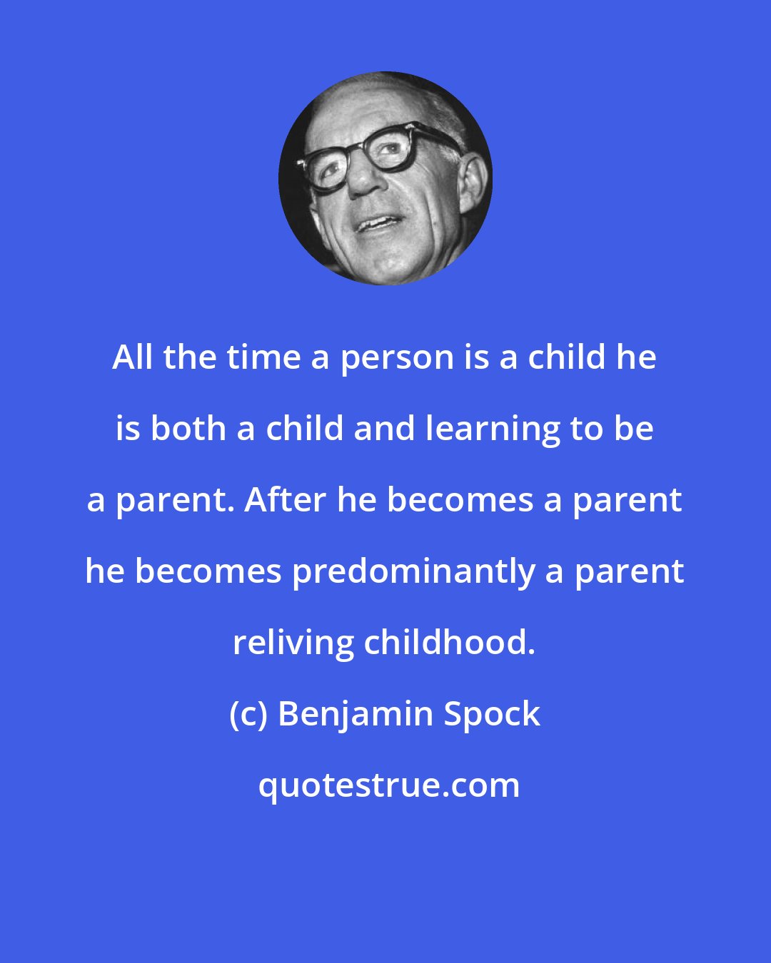 Benjamin Spock: All the time a person is a child he is both a child and learning to be a parent. After he becomes a parent he becomes predominantly a parent reliving childhood.